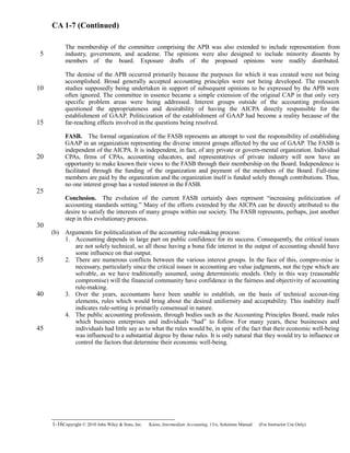 CA 1-7 (Continued)
The membership of the committee comprising the APB was also extended to include representation from
industry, government, and academe. The opinions were also designed to include minority dissents by
members of the board. Exposure drafts of the proposed opinions were readily distributed.
The demise of the APB occurred primarily because the purposes for which it was created were not being
accomplished. Broad generally accepted accounting principles were not being developed. The research
studies supposedly being undertaken in support of subsequent opinions to be expressed by the APB were
often ignored. The committee in essence became a simple extension of the original CAP in that only very
specific problem areas were being addressed. Interest groups outside of the accounting profession
questioned the appropriateness and desirability of having the AICPA directly responsible for the
establishment of GAAP. Politicization of the establishment of GAAP had become a reality because of the
far-reaching effects involved in the questions being resolved.
FASB. The formal organization of the FASB represents an attempt to vest the responsibility of establishing 
GAAP in an organization representing the diverse interest groups affected by the use of GAAP. The FASB is
independent of the AICPA. It is independent, in fact, of any private or govern-mental organization. Individual
CPAs, firms of CPAs, accounting educators, and representatives of private industry will now have an
opportunity to make known their views to the FASB through their membership on the Board. Independence is
facilitated through the funding of the organization and payment of the members of the Board. Full-time
members are paid by the organization and the organization itself is funded solely through contributions. Thus,
no one interest group has a vested interest in the FASB.
Conclusion. The evolution of the current FASB certainly does represent “increasing politicization  of
accounting standards setting.” Many of the efforts extended by the AICPA can be directly attributed to the
desire to satisfy the interests of many groups within our society. The FASB represents, perhaps, just another
step in this evolutionary process.
(b) Arguments for politicalization of the accounting rule-making process:
1. Accounting depends in large part on public confidence for its success. Consequently, the critical issues
are not solely technical, so all those having a bona fide interest in the output of accounting should have
some influence on that output.
2. There are numerous conflicts between the various interest groups. In the face of this, compro-mise is
necessary, particularly since the critical issues in accounting are value judgments, not the type which are
solvable, as we have traditionally assumed, using deterministic models. Only in this way (reasonable
compromise) will the financial community have confidence in the fairness and objectivity of accounting
rule-making.
3. Over the years, accountants have been unable to establish, on the basis of technical accoun-ting
elements, rules which would bring about the desired uniformity and acceptability. This inability itself
indicates rule-setting is primarily consensual in nature.
4. The public accounting profession, through bodies such as the Accounting Principles Board, made rules
which business enterprises and individuals “had” to follow. For many years, these businesses and
individuals had little say as to what the rules would be, in spite of the fact that their economic well-being
was influenced to a substantial degree by those rules. It is only natural that they would try to influence or
control the factors that determine their economic well-being.
1-16Copyright © 2010 John Wiley & Sons, Inc. Kieso,    Intermediate Accounting, 13/e, Solutions Manual (For Instructor Use Only)   
5
10
15
20
25
30
35
40
45
 