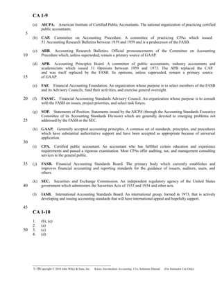 CA 1-9
(a) AICPA. American Institute of Certified Public Accountants. The national organization of practicing certified
public accountants.
(b) CAP. Committee on Accounting Procedure. A committee of practicing CPAs which issued 
51 Accounting Research Bulletins between 1939 and 1959 and is a predecessor of the FASB.
(c) ARB. Accounting Research Bulletins. Official pronouncements of the Committee on Accounting 
Procedure which, unless superseded, remain a primary source of GAAP.
(d) APB. Accounting Principles Board. A committee of public accountants, industry accountants and 
academicians which issued 31 Opinions between 1959 and 1973. The APB replaced the CAP
and was itself replaced by the FASB. Its opinions, unless superseded, remain a primary source
of GAAP.
(e) FAF. Financial Accounting Foundation. An organization whose purpose is to select members of the FASB 
and its Advisory Councils, fund their activities, and exercise general oversight.
(f) FASAC. Financial Accounting Standards Advisory Council. An organization whose purpose is to consult 
with the FASB on issues, project priorities, and select task forces.
(g) SOP. Statements of Position. Statements issued by the AICPA (through the Accounting Standards Executive
Committee of its Accounting Standards Division) which are generally devoted to emerging problems not
addressed by the FASB or the SEC.
(h) GAAP. Generally accepted accounting principles. A common set of standards, principles, and procedures 
which have substantial authoritative support and have been accepted as appropriate because of universal
application.
(i) CPA. Certified public accountant. An accountant who has fulfilled certain education and experience
requirements and passed a rigorous examination. Most CPAs offer auditing, tax, and management consulting
services to the general public.
(j) FASB. Financial Accounting Standards Board. The primary body which currently establishes and 
improves financial accounting and reporting standards for the guidance of issuers, auditors, users, and
others.
(k) SEC. Securities and Exchange Commission. An independent regulatory agency of the United States 
government which administers the Securities Acts of 1933 and 1934 and other acts.
(l) IASB. International Accounting Standards Board. An international group, formed in 1973, that is actively
developing and issuing accounting standards that will have international appeal and hopefully support.
CA 1-10
1. (b), (e)
2. (a)
3. (c)
4. (d)
1-18Copyright © 2010 John Wiley & Sons, Inc. Kieso,    Intermediate Accounting, 13/e, Solutions Manual (For Instructor Use Only)   
5
10
15
20
25
30
35
40
45
50
 