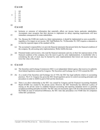 CA 1-11
1. (d)
2. (f)
3. (c)
4. (e)
5. (a)
6. (b)
CA 1-12
(a) Inclusion or omission of information that materially affects net income harms particular stakeholders.
Accountants must recognize that their decision to implement (or delay) reporting requirements will have
immediate consequences for some stakeholders.
(b) Yes. Because the FASB rule results in a fairer representation, it should be implemented as soon as possible—
regardless of its impact on net income. SEC Staff Bulletin No. 74 (December 30, 1987) requires a statement as
to what the expected impact of the standard will be.
(c) The accountant’s responsibility is to provide financial statements that present fairly the financial condition of
the company. By advocating early implementation, Weller fulfills this task.
(d) Potential lenders and investors, who read the financial statements and rely on their fair represen-tation of the
financial condition of the company, have the most to gain by early implementation. A stockholder who is
considering the sale of stock may be harmed by early implementation that lowers net income (and may
lower the value of the stock).
CA 1-13
(a) The Securities and Exchange Commission (SEC) is an independent federal agency that receives its authority
from federal legislation enacted by Congress. The Securities and Exchange Act of 1934 created the SEC.
(b) As a result of the Securities and Exchange Act of 1934, the SEC has legal authority relative to accounting
practices. The U.S. Congress has given the SEC broad regulatory power to control accounting principles and
procedures in order to fulfill its goal of full and fair disclosure.
(c) There is no direct relationship as the SEC was created by Congress and the Financial Accounting Standards
Board (FASB) was created by the private sector. However, the SEC historically has followed a policy of
relying on the private sector to establish financial accounting and reporting standards known as generally
accepted accounting principles (GAAP). The SEC does not necessarily agree with all of the pronouncements of
the FASB. In cases of unresolved differences, the SEC rules take precedence over FASB rules for companies
within SEC jurisdiction.
Copyright © 2010 John Wiley & Sons, Inc. Kieso,    Intermediate Accounting, 13/e, Solutions Manual (For Instructor Use Only)    1-19
5
10
15
20
25
30
35
40
45
 