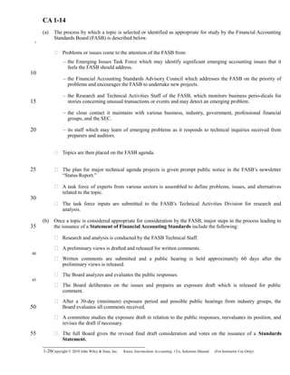 CA 1-14
(a) The process by which a topic is selected or identified as appropriate for study by the Financial Accounting
Standards Board (FASB) is described below.
 Problems or issues come to the attention of the FASB from
– the Emerging Issues Task Force which may identify significant emerging accounting issues that it
feels the FASB should address.
– the Financial Accounting Standards Advisory Council which addresses the FASB on the priority of
problems and encourages the FASB to undertake new projects.
– the Research and Technical Activities Staff of the FASB, which monitors business perio-dicals for
stories concerning unusual transactions or events and may detect an emerging problem.
– the close contact it maintains with various business, industry, government, professional financial
groups, and the SEC.
– its staff which may learn of emerging problems as it responds to technical inquiries received from
preparers and auditors.
 Topics are then placed on the FASB agenda.
 The plan for major technical agenda projects is given prompt public notice in the FASB’s newsletter
“Status Report.”
 A task force of experts from various sectors is assembled to define problems, issues, and alternatives
related to the topic.
 The task force inputs are submitted to the FASB’s Technical Activities Division for research and
analysis.
(b) Once a topic is considered appropriate for consideration by the FASB, major steps in the process leading to
the issuance of a Statement of Financial Accounting Standards include the following:
 Research and analysis is conducted by the FASB Technical Staff.
 A preliminary views is drafted and released for written comments.
 Written comments are submitted and a public hearing is held approximately 60 days after the
preliminary views is released.
 The Board analyzes and evaluates the public responses.
 The Board deliberates on the issues and prepares an exposure draft which is released for public
comment.
 After a 30-day (minimum) exposure period and possible public hearings from industry groups, the
Board evaluates all comments received.
 A committee studies the exposure draft in relation to the public responses, reevaluates its position, and
revises the draft if necessary.
 The full Board gives the revised final draft consideration and votes on the issuance of a Standards
Statement.
1-20Copyright © 2010 John Wiley & Sons, Inc. Kieso,    Intermediate Accounting, 13/e, Solutions Manual (For Instructor Use Only)   
5
10
15
20
25
30
35
40
45
50
55
 