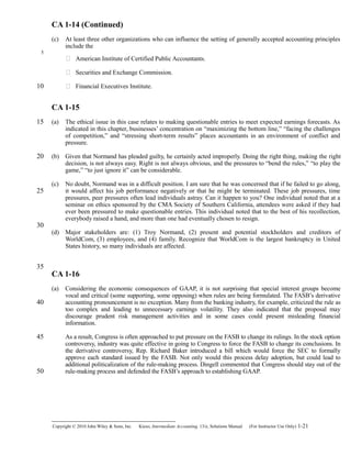 CA 1-14 (Continued)
(c) At least three other organizations who can influence the setting of generally accepted accounting principles
include the
 American Institute of Certified Public Accountants.
 Securities and Exchange Commission.
 Financial Executives Institute.
CA 1-15
(a) The ethical issue in this case relates to making questionable entries to meet expected earnings forecasts. As
indicated in this chapter, businesses’ concentration on “maximizing the bottom line,” “facing the challenges
of competition,” and “stressing short-term results” places accountants in an environment of conflict and
pressure.
(b) Given that Normand has pleaded guilty, he certainly acted improperly. Doing the right thing, making the right
decision, is not always easy. Right is not always obvious, and the pressures to “bend the rules,” “to play the
game,” “to just ignore it” can be considerable.
(c) No doubt, Normand was in a difficult position. I am sure that he was concerned that if he failed to go along,
it would affect his job performance negatively or that he might be terminated. These job pressures, time
pressures, peer pressures often lead individuals astray. Can it happen to you? One individual noted that at a
seminar on ethics sponsored by the CMA Society of Southern California, attendees were asked if they had
ever been pressured to make questionable entries. This individual noted that to the best of his recollection,
everybody raised a hand, and more than one had eventually chosen to resign.
(d) Major stakeholders are: (1) Troy Normand, (2) present and potential stockholders and creditors of
WorldCom, (3) employees, and (4) family. Recognize that WorldCom is the largest bankruptcy in United
States history, so many individuals are affected.
CA 1-16
(a) Considering the economic consequences of GAAP, it is not surprising that special interest groups become
vocal and critical (some supporting, some opposing) when rules are being formulated. The FASB’s derivative
accounting pronouncement is no exception. Many from the banking industry, for example, criticized the rule as
too complex and leading to unnecessary earnings volatility. They also indicated that the proposal may
discourage prudent risk management activities and in some cases could present misleading financial
information.
As a result, Congress is often approached to put pressure on the FASB to change its rulings. In the stock option
controversy, industry was quite effective in going to Congress to force the FASB to change its conclusions. In
the derivative controversy, Rep. Richard Baker introduced a bill which would force the SEC to formally
approve each standard issued by the FASB. Not only would this process delay adoption, but could lead to
additional politicalization of the rule-making process. Dingell commented that Congress should stay out of the
rule-making process and defended the FASB’s approach to establishing GAAP.
Copyright © 2010 John Wiley & Sons, Inc. Kieso,    Intermediate Accounting, 13/e, Solutions Manual (For Instructor Use Only)    1-21
5
10
15
20
25
30
35
40
45
50
 