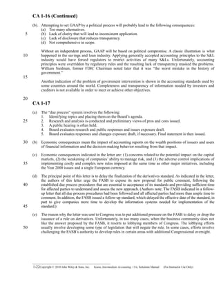 CA 1-16 (Continued)
(b). Attempting to set GAAP by a political process will probably lead to the following consequences:
(a) Too many alternatives.
(b) Lack of clarity that will lead to inconsistent application.
(c) Lack of disclosure that reduces transparency.
(d) Not comprehensive in scope.
Without an independent process, GAAP will be based on political compromise. A classic illustration is what
happened in the savings and loan industry. Applying generally accepted accounting principles to the S&L
industry would have forced regulators to restrict activities of many S&Ls. Unfortunately, accounting
principles were overridden by regulatory rules and the resulting lack of transparency masked the problems.
William Siedman, former FDIC Chairman noted later that it was “the worst mistake in the history of
government.”
Another indication of the problem of government intervention is shown in the accounting standards used by
some countries around the world. Completeness and transparency of information needed by investors and
creditors is not available in order to meet or achieve other objectives.
CA 1-17
(a) The “due process” system involves the following:
1. Identifying topics and placing them on the Board’s agenda.
2. Research and analysis is conducted and preliminary views of pros and cons issued.
3. A public hearing is often held.
4. Board evaluates research and public responses and issues exposure draft.
5. Board evaluates responses and changes exposure draft, if necessary. Final statement is then issued.
(b) Economic consequences mean the impact of accounting reports on the wealth positions of issuers and users
of financial information and the decision-making behavior resulting from that impact.
(c) Economic consequences indicated in the letter are: (1) concerns related to the potential impact on the capital
markets, (2) the weakening of companies’ ability to manage risk, and (3) the adverse control implications of
implementing costly and complex new rules imposed at the same time as other major initiatives, including
the Year 2000 issues and a single European currency.
(d) The principal point of this letter is to delay the finalization of the derivatives standard. As indicated in the letter,
the authors of this letter urge the FASB to expose its new proposal for public comment, following the
established due process procedures that are essential to acceptance of its standards and providing sufficient time
for affected parties to understand and assess the new approach. (Authors note: The FASB indicated in a follow-
up letter that all due process procedures had been followed and all affected parties had more than ample time to
comment. In addition, the FASB issued a follow-up standard, which delayed the effective date of the standard, in
part to give companies more time to develop the information systems needed for implementation of the
standard.)
(e) The reason why the letter was sent to Congress was to put additional pressure on the FASB to delay or drop the
issuance of a rule on derivatives. Unfortunately, in too many cases, when the business community does not
like the answer proposed by the FASB, it resorts to lobbying members of Congress. The lobbying efforts
usually involve developing some type of legislation that will negate the rule. In some cases, efforts involve
challenging the FASB’s authority to develop rules in certain areas with additional Congressional oversight.
1-22Copyright © 2010 John Wiley & Sons, Inc. Kieso,    Intermediate Accounting, 13/e, Solutions Manual (For Instructor Use Only)   
5
10
15
20
25
30
35
40
45
50
 