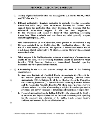 FINANCIAL REPORTING PROBLEM
(a) The key organizations involved in rule making in the U.S. are the AICPA, FASB,
and SEC. See also (c).
(b) Different authoritative literature pertaining to methods recording accounting
transactions exists today. Some authoritative literature has received more
support from the profession than other literature. The literature that has
substantial authoritative support is the one most supported
by the profession and should be followed when recording accounting
transactions. These standards and procedures are called generally accepted
accounting principles (GAAP).
With implementation of the Codification, what qualifies as authoritative is any
literature contained in the Codification. The Codification changes the way
GAAP is documented, presented, and updated. It creates one level of GAAP
which is considered authoritative. All other accounting literature is considered
non-authoritative.
What happens if the Codification does not cover a certain type of transaction or
event? In this case, other accounting literature should be considered which
includes FASB Concepts Statements, international financial reporting
standards and other professional literature.
(c) Rule-making in the U.S. has evolved through the work of the following
organizations:
1. American Institute of Certified Public Accountants (AICPA)—it is
the national professional organization of practicing Certified Public
Accountants (CPAs). Outgrowths of the AICPA have been the Committee
on Accounting Procedure (CAP) which issued Accounting Research Bulletins
and the Accounting Principles Board (APB) whose major purposes were to
advance written expression of accounting principles, determine appropriate
practices, and narrow the areas of difference and inconsistency in practice.
2. Financial Accounting Standards Board (FASB)—the mission of the FASB is
to establish and improve standards of financial accounting and reporting
for the guidance and education of the public, which includes issuers,
auditors, and users of the financial information.
Copyright © 2010 John Wiley & Sons, Inc. Kieso,    Intermediate Accounting, 13/e, Solutions Manual (For Instructor Use Only)    1-23
5
10
15
20
25
30
35
40
 