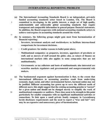 INTERNATIONAL REPORTING PROBLEM
(a) The International Accounting Standards Board is an independent, privately
funded accounting standards setter based in London, UK. The Board is
committed to developing, in the public interest, a single set of high quality,
understandable and enforceable global accounting standards that require
transparent and comparable information in general purpose financial statements.
In addition, the Board cooperates with national accounting standards setters to
achieve convergence in accounting standards around the world.
(b) In summary, the following groups might gain most from harmonization of
financial reporting:
 Investors, investment analysts and stockbrokers: to facilitate interna-tional
comparisons for investment decisions.
 Credit grantors: for similar reasons to bullet point above.
 Multinational companies: as preparers, investors, appraisers of pro-ducts or
staff, and as movers of staff around the globe; also, as raisers of finance on
international markets (this also applies to some comp-anies that are not
multinationals).
 Governments: as tax collectors and hosts of multinationals; also interested are
securities markets regulators and governmental and nongovernmental rule
makers.
(c) The fundamental argument against harmonization is that, to the extent that
international differences in accounting practices result from under-lying
economic, legal, social, and other environmental factors, harmoni-zation may not
be justified. Different accounting has grown up to serve the different needs of
different users; this might suggest that the existing accounting practice is “correct”
for a given nation and should not be changed merely to simplify the work of
multinational companies or auditors. There does seem to be strength in this point
particularly for smaller companies with no significant multinational activities or
connections. To foist upon a small private family company in Luxembourg
lavish disclosure requirements and the need to report a “true and fair” view
may be an expensive and unnecessary piece of harmonization.
Copyright © 2010 John Wiley & Sons, Inc. Kieso,    Intermediate Accounting, 13/e, Solutions Manual (For Instructor Use Only)    1-25
5
10
15
20
25
30
 