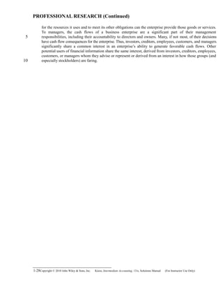 PROFESSIONAL RESEARCH (Continued)
for the resources it uses and to meet its other obligations can the enterprise provide those goods or services.
To managers, the cash flows of a business enterprise are a significant part of their management
responsibilities, including their accountability to directors and owners. Many, if not most, of their decisions
have cash flow consequences for the enterprise. Thus, investors, creditors, employees, customers, and managers
significantly share a common interest in an enterprise’s ability to generate favorable cash flows. Other
potential users of financial information share the same interest, derived from investors, creditors, employees,
customers, or managers whom they advise or represent or derived from an interest in how those groups (and
especially stockholders) are faring.
1-28Copyright © 2010 John Wiley & Sons, Inc. Kieso,    Intermediate Accounting, 13/e, Solutions Manual (For Instructor Use Only)   
5
10
 