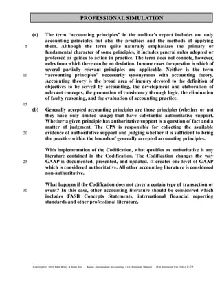 PROFESSIONAL SIMULATION
(a) The term “accounting principles” in the auditor’s report includes not only
accounting principles but also the practices and the methods of applying
them. Although the term quite naturally emphasizes the primary or
fundamental character of some principles, it includes general rules adopted or
professed as guides to action in practice. The term does not connote, however,
rules from which there can be no deviation. In some cases the question is which of
several partially relevant principles are applicable. Neither is the term
“accounting principles” necessarily synonymous with accounting theory.
Accounting theory is the broad area of inquiry devoted to the definition of
objectives to be served by accounting, the development and elaboration of
relevant concepts, the promotion of consistency through logic, the elimination
of faulty reasoning, and the evaluation of accounting practice.
(b) Generally accepted accounting principles are those principles (whether or not
they have only limited usage) that have substantial authoritative support.
Whether a given principle has authoritative support is a question of fact and a
matter of judgment. The CPA is responsible for collecting the available
evidence of authoritative support and judging whether it is sufficient to bring
the practice within the bounds of generally accepted accounting principles.
With implementation of the Codification, what qualifies as authoritative is any
literature contained in the Codification. The Codification changes the way
GAAP is documented, presented, and updated. It creates one level of GAAP
which is considered authoritative. All other accounting literature is considered
non-authoritative.
What happens if the Codification does not cover a certain type of transaction or
event? In this case, other accounting literature should be considered which
includes FASB Concepts Statements, international financial reporting
standards and other professional literature.
Copyright © 2010 John Wiley & Sons, Inc. Kieso,    Intermediate Accounting, 13/e, Solutions Manual (For Instructor Use Only)    1-29
5
10
15
20
25
30
 
