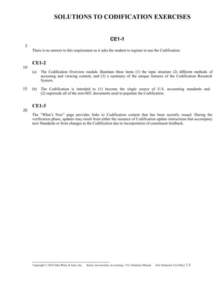 SOLUTIONS TO CODIFICATION EXERCISES
CE1-1
There is no answer to this requirement as it asks the student to register to use the Codification.
CE1-2
(a) The Codification Overview module illustrates three items (1) the topic structure (2) different methods of
accessing and viewing content, and (3) a summary of the unique features of the Codification Research
System.
(b) The Codification is intended to (1) become the single source of U.S. accounting standards and
(2) supersede all of the non-SEC documents used to populate the Codification.
CE1-3
The “What’s New” page provides links to Codification content that has been recently issued. During the
verification phase, updates may result from either the issuance of Codification update instructions that accompany
new Standards or from changes to the Codification due to incorporation of constituent feedback.
Copyright © 2010 John Wiley & Sons, Inc. Kieso,    Intermediate Accounting, 13/e, Solutions Manual (For Instructor Use Only)    1-3
5
10
15
20
 