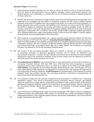 Questions Chapter 1 (Continued)
7. General-purpose financial statements are not likely to satisfy the specific needs of all interested parties.
Since the needs of interested parties such as creditors, managers, owners, governmental agencies, and
financial analysts vary considerably, it is unlikely that one set of financial statements is equally appropriate
for these varied uses.
8. The SEC has the power to prescribe, in whatever detail it desires, the accounting practices and principles to be
employed by the companies that fall within its jurisdiction. Because the SEC receives audited financial
statements from nearly all companies that issue securities to the public or are listed on the stock exchanges, it is
greatly interested in the content, accuracy, and credibility of the statements. For many years the SEC relied on
the AICPA to regulate the profession and develop and enforce accounting principles. Lately, the SEC has
assumed a more active role in the develop-ment of accounting standards, especially in the area of disclosure
requirements. In December 1973, in ASR No. 150, the SEC said the FASB’s statements would be presumed to
carry substantial authoritative support and anything contrary to them to lack such support. It thereby supports
the development of accounting principles in the private sector.
9. The Committee on Accounting Procedure was a special committee of the American Institute of CPAs that,
between the years of 1939 and 1959, issued 51 Accounting Research Bulletins dealing with a wide variety of
timely accounting problems. These bulletins provided solutions to immediate problems and narrowed the range
of alternative practices. But, the Committee’s problem-by-problem approach failed to provide a well-defined
and well-structured body of accounting theory that was so badly needed. The Committee on Accounting
Procedure was replaced in 1959 by the Accounting Principles Board.
10. The creation of the Accounting Principles Board was intended to advance the written expression
of accounting principles, to determine appropriate practices, and to narrow the differences and
inconsistencies in practice. To achieve its basic objectives, its mission was to develop an overall conceptual
framework to assist in the resolution of problems as they became evident and to do substantive research on
individual issues before pronouncements were issued.
11. Accounting Research Bulletins were pronouncements on accounting practice issued by the Committee on
Accounting Procedure between 1939 and 1959; since 1964 they have been recognized as accepted
accounting practice unless superseded in part or in whole by an opinion of the APB or an FASB standard.
APB Opinions were issued by the Accounting Principles Board during the years 1959 through 1973 and,
unless superseded by FASB Statements, are recognized as accepted practice and constitute the requirements
to be followed by all business enterprises. FASB Statements are pronouncements of the Financial Accounting
Standards Board and currently represent the accounting profession’s authoritative pronouncements on
financial accounting and reporting practices.
12. The explanation should note that generally accepted accounting principles or standards have “substantial
authoritative support.” They consist of accounting practices, procedures, theories, concepts, and methods
which are recognized by a large majority of practicing accountants as well as other members of the business
and financial community. Bulletins issued by the Committee on Accounting Procedure, opinions rendered by
the Accounting Principles Board, and statements issued by the Financial Accounting Standards Board
constitute “substantial authoritative support.”
13. It was believed that FASB Statements would carry greater weight than APB Opinions because of significant
differences between the FASB and the APB, namely: (1) The FASB has a smaller membership of full-time
compensated members; (2) the FASB has greater autonomy and increased independence; and (3) the FASB has
broader representation than the APB.
Copyright © 2010 John Wiley & Sons, Inc. Kieso,    Intermediate Accounting, 13/e, Solutions Manual (For Instructor Use Only)    1-5
5
10
15
20
25
30
35
40
45
50
 