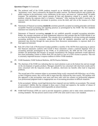 Questions Chapter 1 (Continued)
14. The technical staff of the FASB conducts research on an identified accounting topic and prepares a
“preliminary views” that is released by the Board for public reaction. The Board analyzes and evaluates the
public response to the preliminary views, deliberates on the issues, and issues an “exposure draft” for public
comment. The preliminary views merely presents all facts and alternatives related to a specific topic or
problem, whereas the exposure draft is a tentative “statement.” After studying the public’s reaction to the
exposure draft, the Board may reevaluate its position, revise the draft, and vote on the issuance of a final
statement.
15. Statements of financial accounting standards constitute generally accepted accounting principles and dictate
acceptable financial accounting and reporting practices as promulgated by the FASB. The first standards
statement was issued by the FASB in 1973.
Statements of financial accounting concepts do not establish generally accepted accounting principles.
Rather, the concepts statements set forth fundamental objectives and concepts that the FASB intends to use
as a basis for developing future standards. The concepts serve as guidelines in solving existing and emerging
accounting problems in a consistent, sound manner. Both the standards statements and the concepts
statements may develop through the same process from discussion memorandum, to exposure draft, to a
final approved statement.
16. Rule 203 of the Code of Professional Conduct prohibits a member of the AICPA from expressing an opinion
that financial statements conform with GAAP if those statements contain a material departure from an
accounting principle promulgated by the FASB, or its predecessors, the APB and the CAP, unless the
member can demonstrate that because of unusual circumstances the financial statements would otherwise
have been misleading. Failure to follow Rule 203 can lead to a loss of a CPA’s license to practice. This rule
is extremely important because it requires auditors to follow FASB standards.
17. FASB Standards, FASB Technical Bulletins, AICPA Practice Bulletins.
18. The chairman of the FASB was indicating that too much attention is put on the bottom line and not enough
on the development of quality products. Managers should be less concerned with short-term results and be
more concerned with the long-term results. In addition, short-term tax benefits often lead to long-term
problems.
The second part of his comment relates to accountants being overly concerned with following a set of rules,
so that if litigation ensues, they will be able to argue that they followed the rules exactly. The problem with
this approach is that accountants want more and more rules with less reliance on professional judgment.
Less professional judgment leads to inappropriate use of accounting procedures in difficult situations.
In the accountants’ defense, recent legal decisions have imposed vast new liability on accountants. The concept
of accountant’s liability that has emerged in these cases is broad and expansive; the number of classes of
people to whom the accountant is held responsible are almost limitless.
19. FASB Staff Positions (FSP) are used to provide interpretive guidance and to make minor amendments to
existing standards. The due process used to issue a FSP is the same used to issue a new standard.
1-6Copyright © 2010 John Wiley & Sons, Inc. Kieso,    Intermediate Accounting, 13/e, Solutions Manual (For Instructor Use Only)   
5
10
15
20
25
30
35
40
45
 