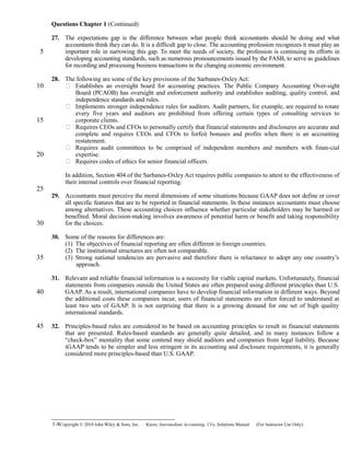 Questions Chapter 1 (Continued)
27. The expectations gap is the difference between what people think accountants should be doing and what
accountants think they can do. It is a difficult gap to close. The accounting profession recognizes it must play an
important role in narrowing this gap. To meet the needs of society, the profession is continuing its efforts in
developing accounting standards, such as numerous pronouncements issued by the FASB, to serve as guidelines
for recording and processing business transactions in the changing economic environment.
28. The following are some of the key provisions of the Sarbanes-Oxley Act:
 Establishes an oversight board for accounting practices. The Public Company Accounting Over-sight
Board (PCAOB) has oversight and enforcement authority and establishes auditing, quality control, and
independence standards and rules.
 Implements stronger independence rules for auditors. Audit partners, for example, are required to rotate
every five years and auditors are prohibited from offering certain types of consulting services to
corporate clients.
 Requires CEOs and CFOs to personally certify that financial statements and disclosures are accurate and
complete and requires CEOs and CFOs to forfeit bonuses and profits when there is an accounting
restatement.
 Requires audit committees to be comprised of independent members and members with finan-cial
expertise.
 Requires codes of ethics for senior financial officers.
In addition, Section 404 of the Sarbanes-Oxley Act requires public companies to attest to the effectiveness of
their internal controls over financial reporting.
29. Accountants must perceive the moral dimensions of some situations because GAAP does not define or cover
all specific features that are to be reported in financial statements. In these instances accountants must choose
among alternatives. These accounting choices influence whether particular stakeholders may be harmed or
benefited. Moral decision-making involves awareness of potential harm or benefit and taking responsibility
for the choices.
30. Some of the reasons for differences are:
(1) The objectives of financial reporting are often different in foreign countries.
(2) The institutional structures are often not comparable.
(3) Strong national tendencies are pervasive and therefore there is reluctance to adopt any one country’s
approach.
31. Relevant and reliable financial information is a necessity for viable capital markets. Unfortunately, financial
statements from companies outside the United States are often prepared using different principles than U.S.
GAAP. As a result, international companies have to develop financial information in different ways. Beyond
the additional costs these companies incur, users of financial statements are often forced to understand at
least two sets of GAAP. It is not surprising that there is a growing demand for one set of high quality
international standards.
32. Principles-based rules are considered to be based on accounting principles to result in financial statements
that are presented. Rules-based standards are generally quite detailed, and in many instances follow a
“check-box” mentality that some contend may shield auditors and companies from legal liability. Because
iGAAP tends to be simpler and less stringent in its accounting and disclosure requirements, it is generally
considered more principles-based than U.S. GAAP.
1-8Copyright © 2010 John Wiley & Sons, Inc. Kieso,    Intermediate Accounting, 13/e, Solutions Manual (For Instructor Use Only)   
5
10
15
20
25
30
35
40
45
 