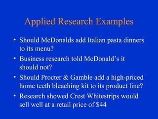 Applied Research Examples
• Should McDonalds add Italian pasta dinners
to its menu?
• Business research told McDonald’s it
should not?
• Should Procter & Gamble add a high-priced
home teeth bleaching kit to its product line?
• Research showed Crest Whitestrips would
sell well at a retail price of $44
 