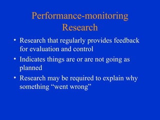 Performance-monitoring
Research
• Research that regularly provides feedback
for evaluation and control
• Indicates things are or are not going as
planned
• Research may be required to explain why
something “went wrong”
 