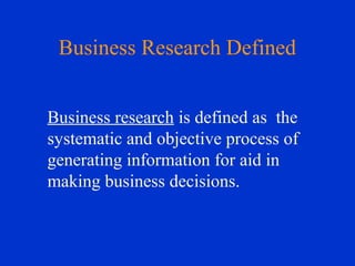 Business research is defined as the
systematic and objective process of
generating information for aid in
making business decisions.
Business Research Defined
 