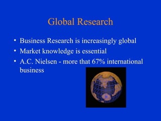 Global Research
• Business Research is increasingly global
• Market knowledge is essential
• A.C. Nielsen - more that 67% international
business
 