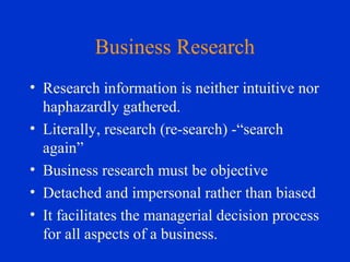 Business Research
• Research information is neither intuitive nor
haphazardly gathered.
• Literally, research (re-search) -“search
again”
• Business research must be objective
• Detached and impersonal rather than biased
• It facilitates the managerial decision process
for all aspects of a business.
 