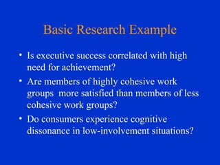 Basic Research Example
• Is executive success correlated with high
need for achievement?
• Are members of highly cohesive work
groups more satisfied than members of less
cohesive work groups?
• Do consumers experience cognitive
dissonance in low-involvement situations?
 