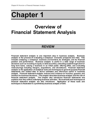 Chapter 01 Overview of Financial Statement Analysis
1-1
Chapter 1
Overview of
Financial Statement Analysis
REVIEW
Financial statement analysis is one important step in business analysis. Business
analysis is the process of evaluating a company’s economic prospects and risks. This
includes analyzing a company’s business environment, its strategies, and its financial
position and performance. Business analysis is useful in a wide range of business
decisions such as investing in equity or debt securities, extending credit through short or
long term loans, valuing a business in an initial public offering (IPO), and evaluating
restructurings including mergers, acquisitions, and divestitures. Financial statement
analysis is the application of analytical tools and techniques to general-purpose financial
statements and related data to derive estimates and inferences useful in business
analysis. Financial statement analysis reduces one’s reliance on hunches, guesses, and
intuition for business decisions. This chapter describes business analysis and the role of
financial statement analysis. The chapter also introduces financial statements and
explains how they reflect underlying business activities. Several tools and techniques of
financial statement analysis are also introduced. Application of these tools and
techniques is illustrated in a preliminary business analysis of Dell.
 