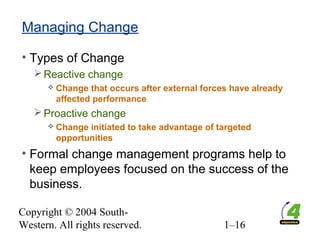 Copyright © 2004 South-
Western. All rights reserved. 1–16
Managing Change
• Types of Change
Reactive change
 Change that occurs after external forces have already
affected performance
Proactive change
 Change initiated to take advantage of targeted
opportunities
• Formal change management programs help to
keep employees focused on the success of the
business.
 