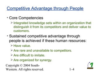 Copyright © 2004 South-
Western. All rights reserved. 1–4
Competitive Advantage through People
• Core Competencies
Integrated knowledge sets within an organization that
distinguish it from its competitors and deliver value to
customers.
• Sustained competitive advantage through
people is achieved if these human resources:
Have value.
Are rare and unavailable to competitors.
Are difficult to imitate.
Are organized for synergy.
 