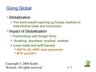 Copyright © 2004 South-
Western. All rights reserved. 1–7
Going Global
• Globalization
The trend toward opening up foreign markets to
international trade and investment.
• Impact of Globalization
Partnerships with foreign firms
“Anything, anywhere, anytime” markets
Lower trade and tariff barriers
 NAFTA, EU, APEC trade agreements
 WTO and GATT
 