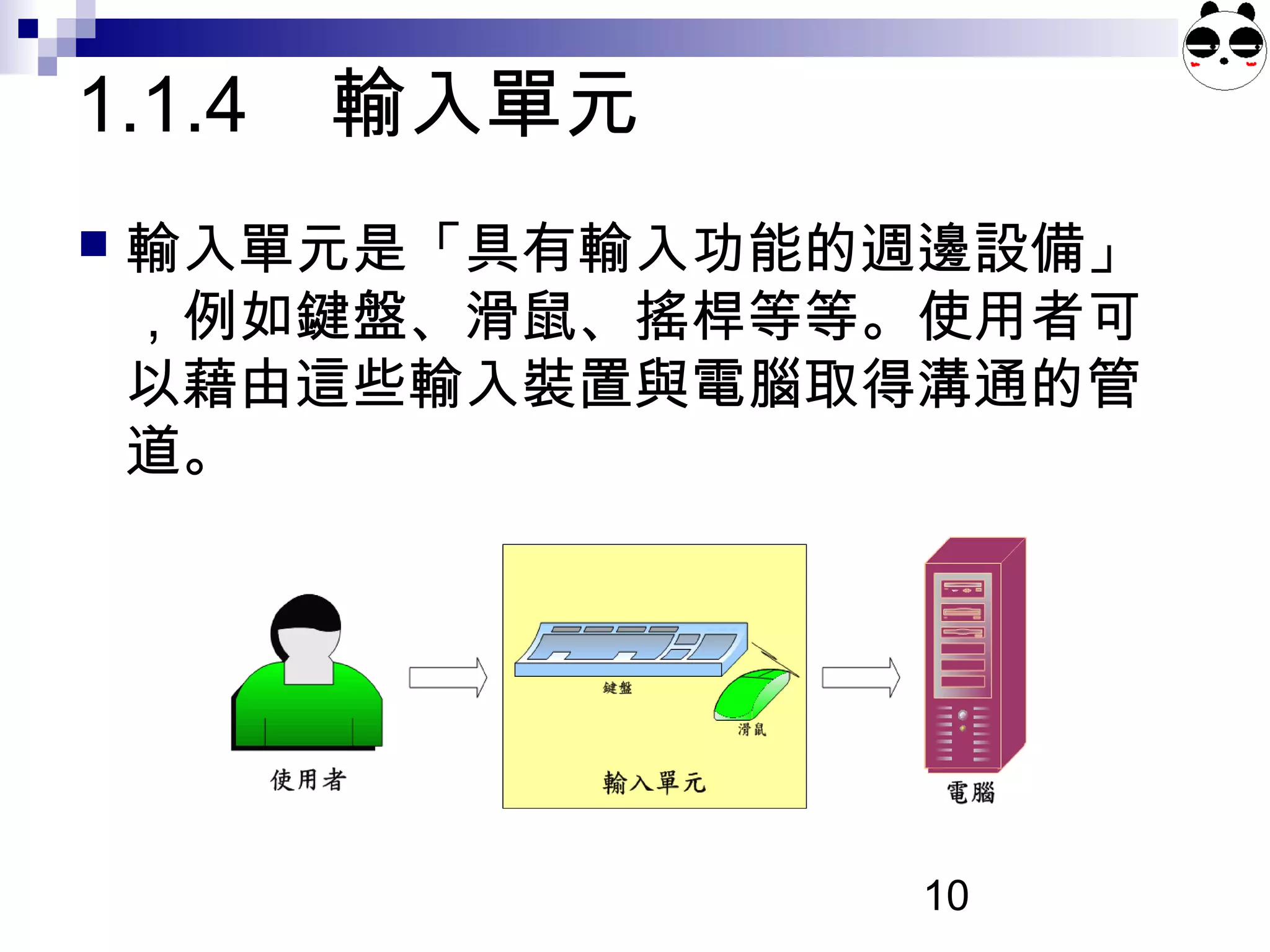 10
1.1.4 輸入單元
 輸入單元是「具有輸入功能的週邊設備」
，例如鍵盤、滑鼠、搖桿等等。使用者可
以藉由這些輸入裝置與電腦取得溝通的管
道。
 