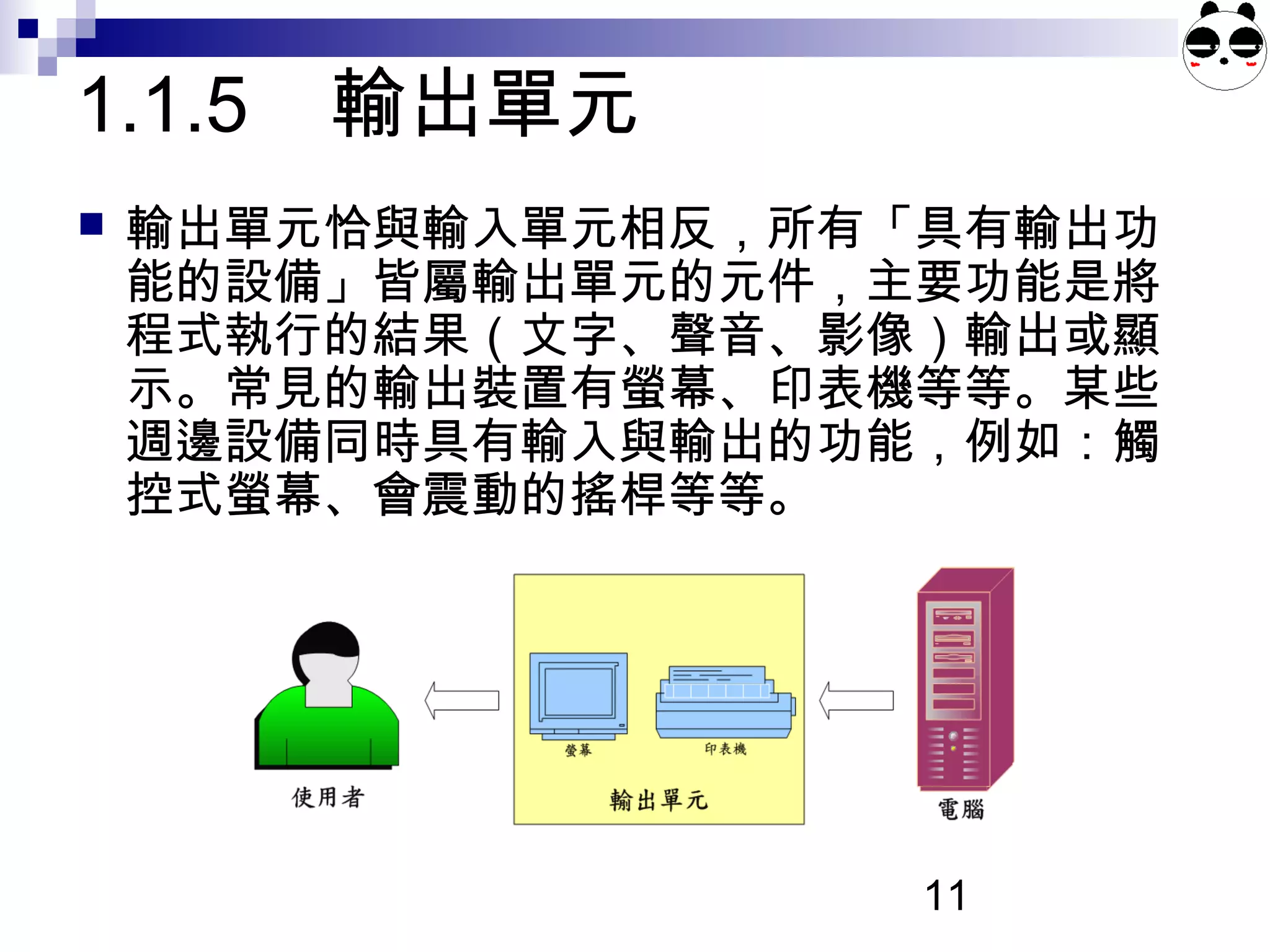 11
 輸出單元恰與輸入單元相反，所有「具有輸出功
能的設備」皆屬輸出單元的元件，主要功能是將
程式執行的結果（文字、聲音、影像）輸出或顯
示。常見的輸出裝置有螢幕、印表機等等。某些
週邊設備同時具有輸入與輸出的功能，例如：觸
控式螢幕、會震動的搖桿等等。
1.1.5 輸出單元
 