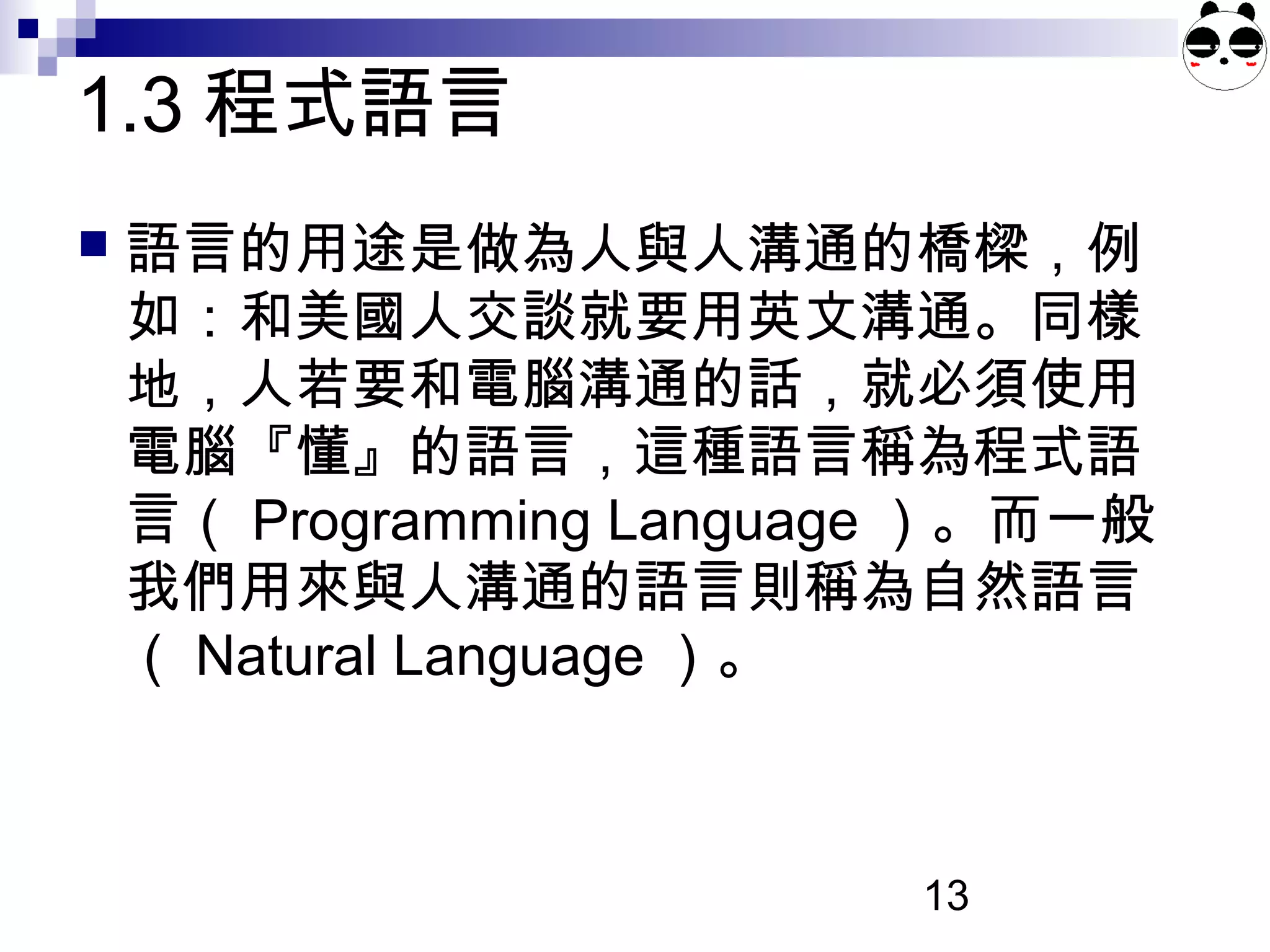 13
1.3 程式語言
 語言的用途是做為人與人溝通的橋樑，例
如：和美國人交談就要用英文溝通。同樣
地，人若要和電腦溝通的話，就必須使用
電腦『懂』的語言，這種語言稱為程式語
言（ Programming Language ）。而一般
我們用來與人溝通的語言則稱為自然語言
（ Natural Language ）。
 