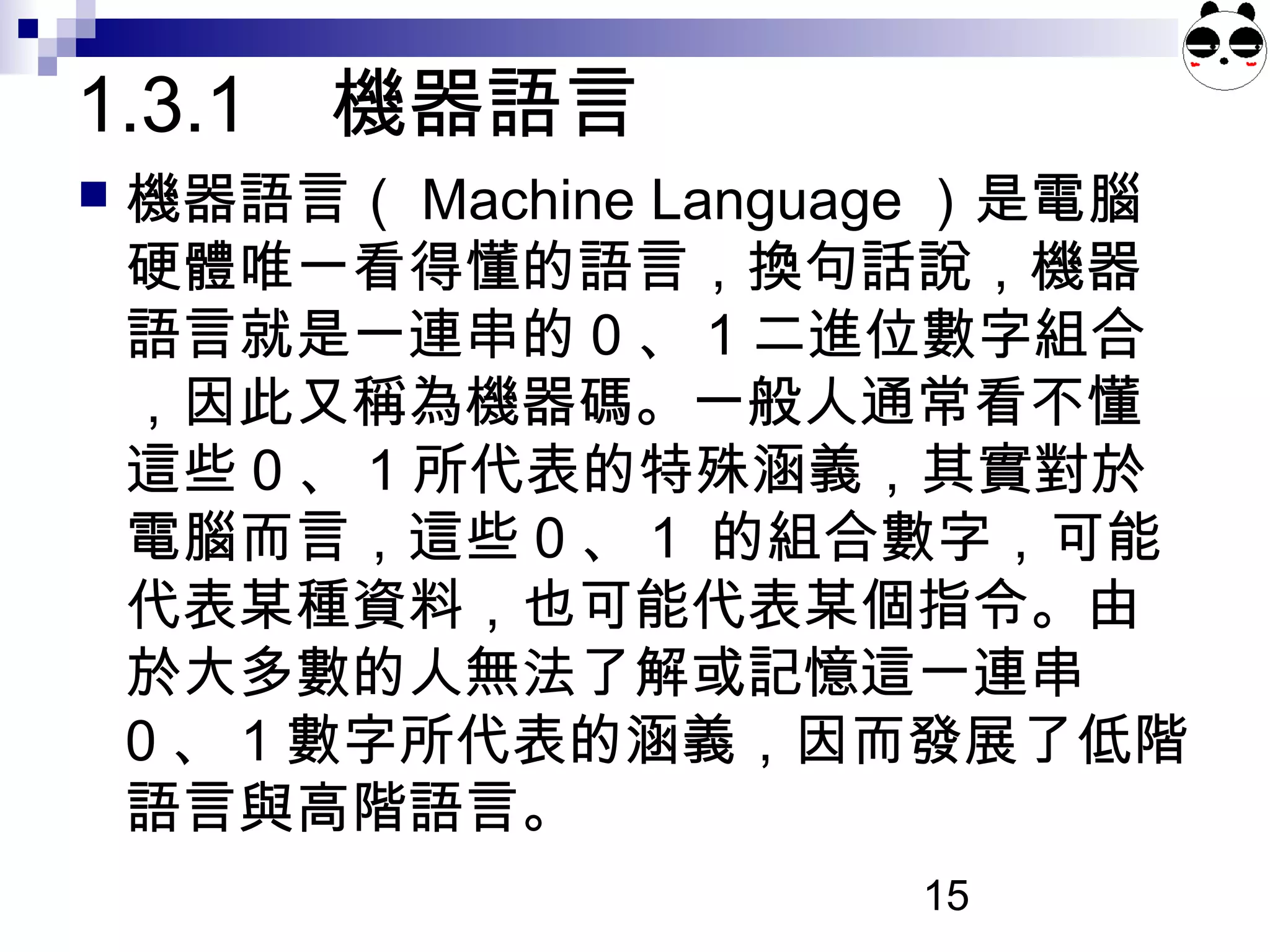 15
 機器語言（ Machine Language ）是電腦
硬體唯一看得懂的語言，換句話說，機器
語言就是一連串的 0 、 1 二進位數字組合
，因此又稱為機器碼。一般人通常看不懂
這些 0 、 1 所代表的特殊涵義，其實對於
電腦而言，這些 0 、 1 的組合數字，可能
代表某種資料，也可能代表某個指令。由
於大多數的人無法了解或記憶這一連串
0 、 1 數字所代表的涵義，因而發展了低階
語言與高階語言。
1.3.1 機器語言
 