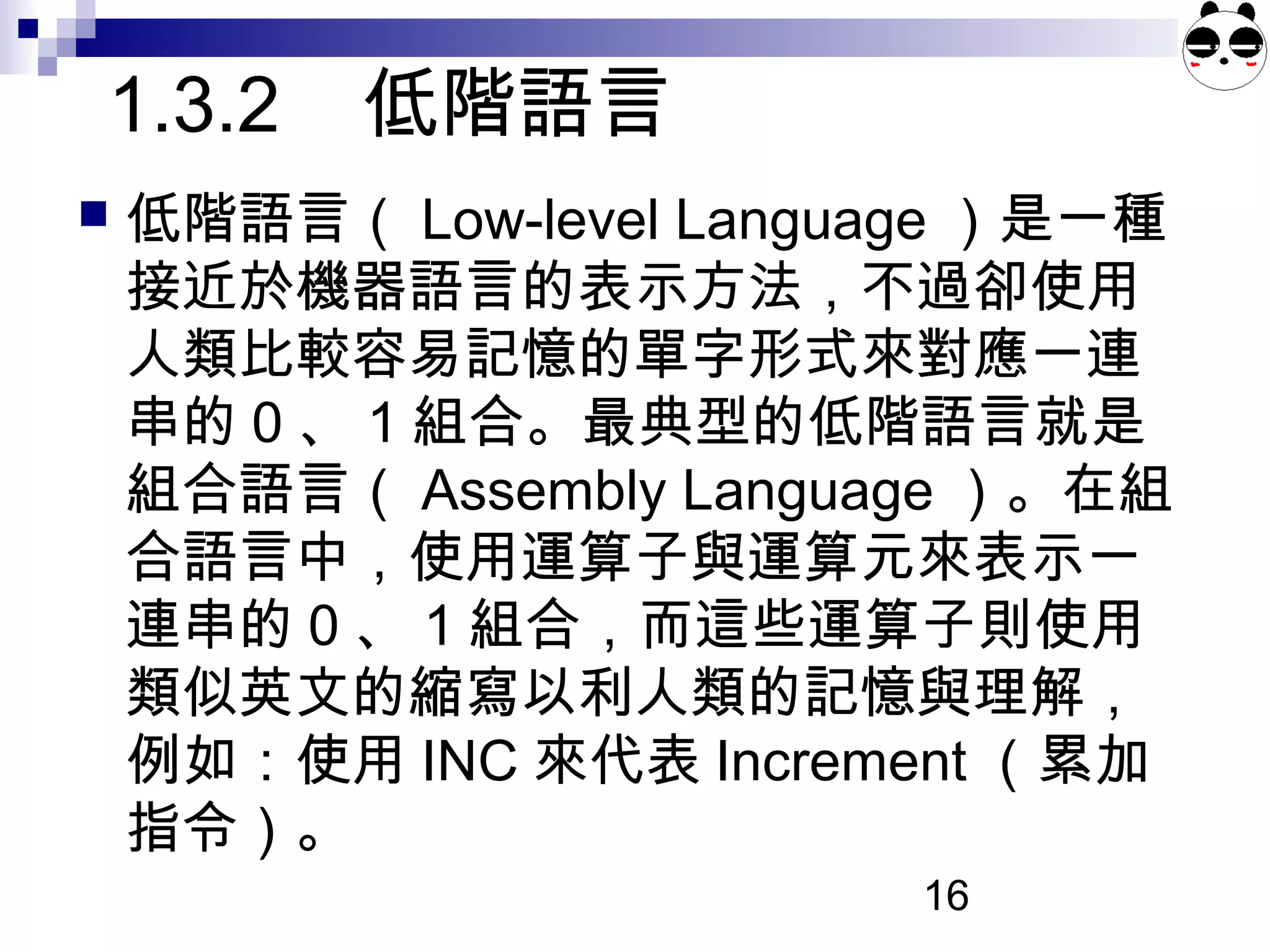 16
1.3.2 低階語言
 低階語言（ Low-level Language ）是一種
接近於機器語言的表示方法，不過卻使用
人類比較容易記憶的單字形式來對應一連
串的 0 、 1 組合。最典型的低階語言就是
組合語言（ Assembly Language ）。在組
合語言中，使用運算子與運算元來表示一
連串的 0 、 1 組合，而這些運算子則使用
類似英文的縮寫以利人類的記憶與理解，
例如：使用 INC 來代表 Increment （累加
指令）。
 