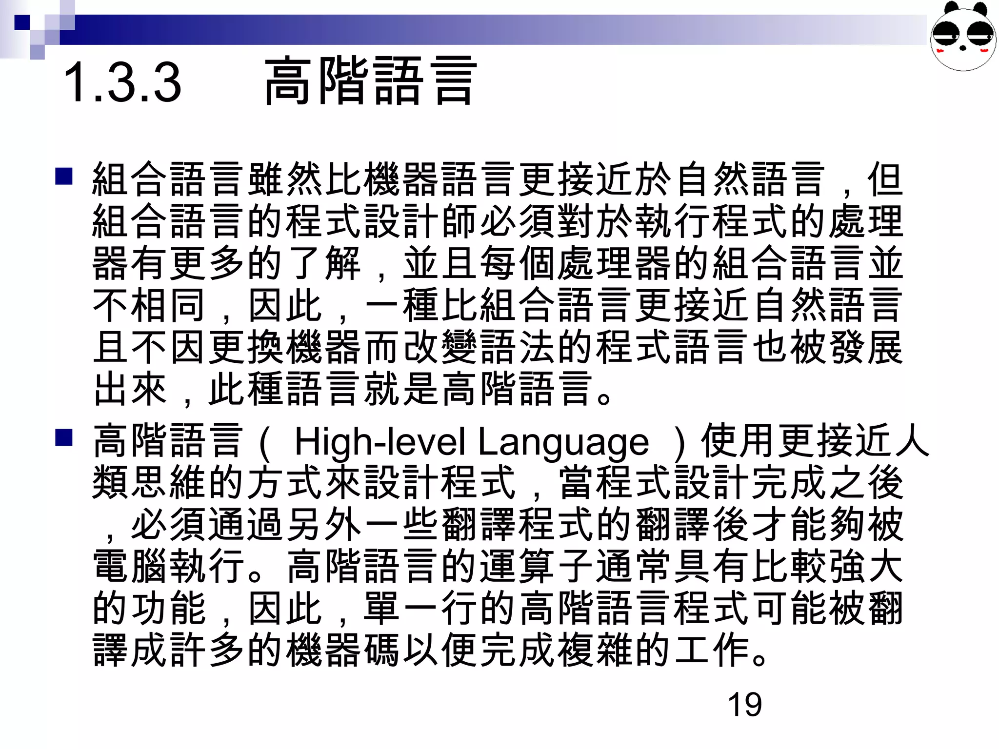 19
 組合語言雖然比機器語言更接近於自然語言，但
組合語言的程式設計師必須對於執行程式的處理
器有更多的了解，並且每個處理器的組合語言並
不相同，因此，一種比組合語言更接近自然語言
且不因更換機器而改變語法的程式語言也被發展
出來，此種語言就是高階語言。
 高階語言（ High-level Language ）使用更接近人
類思維的方式來設計程式，當程式設計完成之後
，必須通過另外一些翻譯程式的翻譯後才能夠被
電腦執行。高階語言的運算子通常具有比較強大
的功能，因此，單一行的高階語言程式可能被翻
譯成許多的機器碼以便完成複雜的工作。
1.3.3 高階語言
 