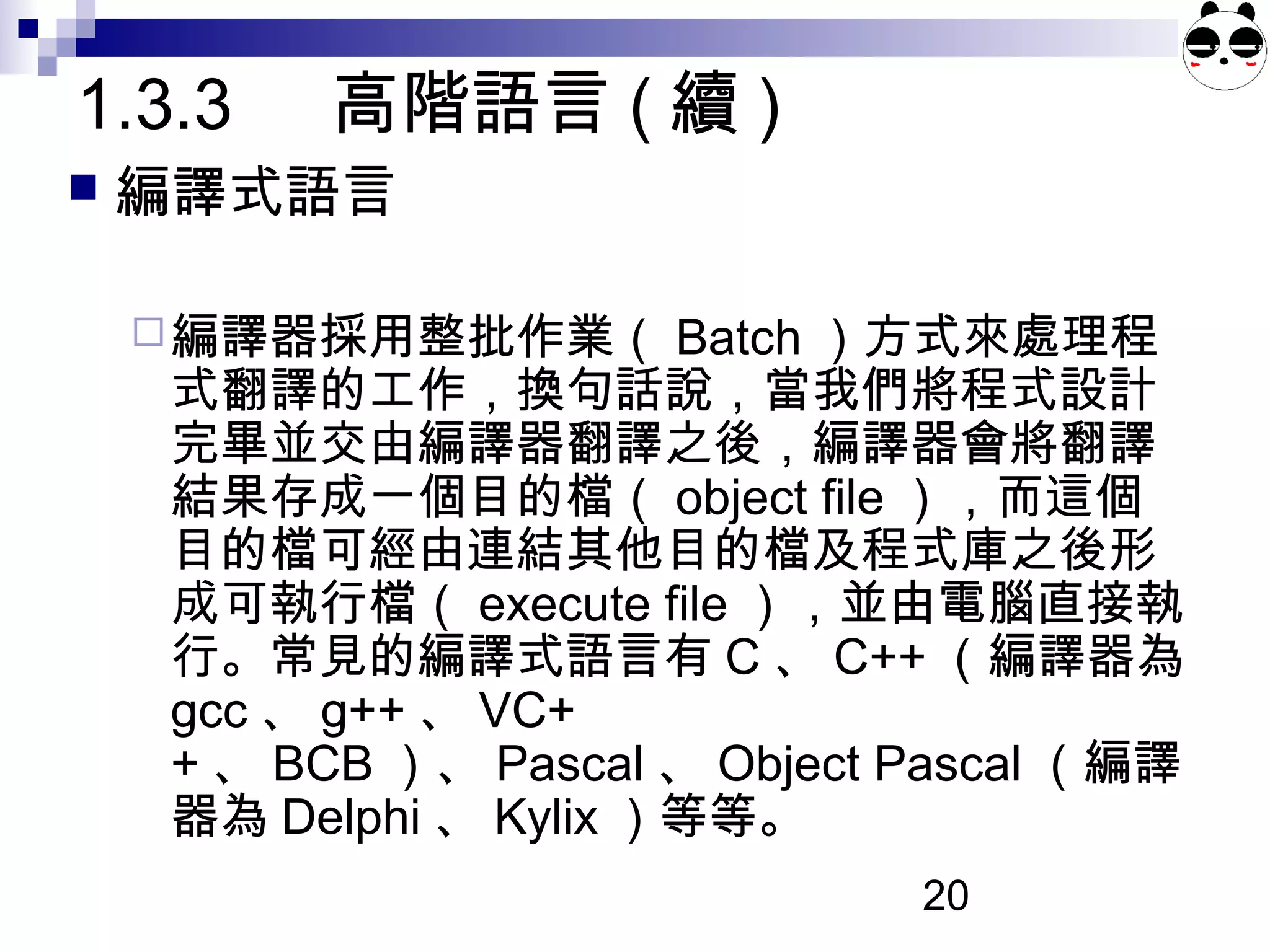 20
 編譯式語言
編譯器採用整批作業（ Batch ）方式來處理程
式翻譯的工作，換句話說，當我們將程式設計
完畢並交由編譯器翻譯之後，編譯器會將翻譯
結果存成一個目的檔（ object file ），而這個
目的檔可經由連結其他目的檔及程式庫之後形
成可執行檔（ execute file ），並由電腦直接執
行。常見的編譯式語言有 C 、 C++ （編譯器為
gcc 、 g++ 、 VC+
+ 、 BCB ）、 Pascal 、 Object Pascal （編譯
器為 Delphi 、 Kylix ）等等。
1.3.3 高階語言 ( 續 )
 