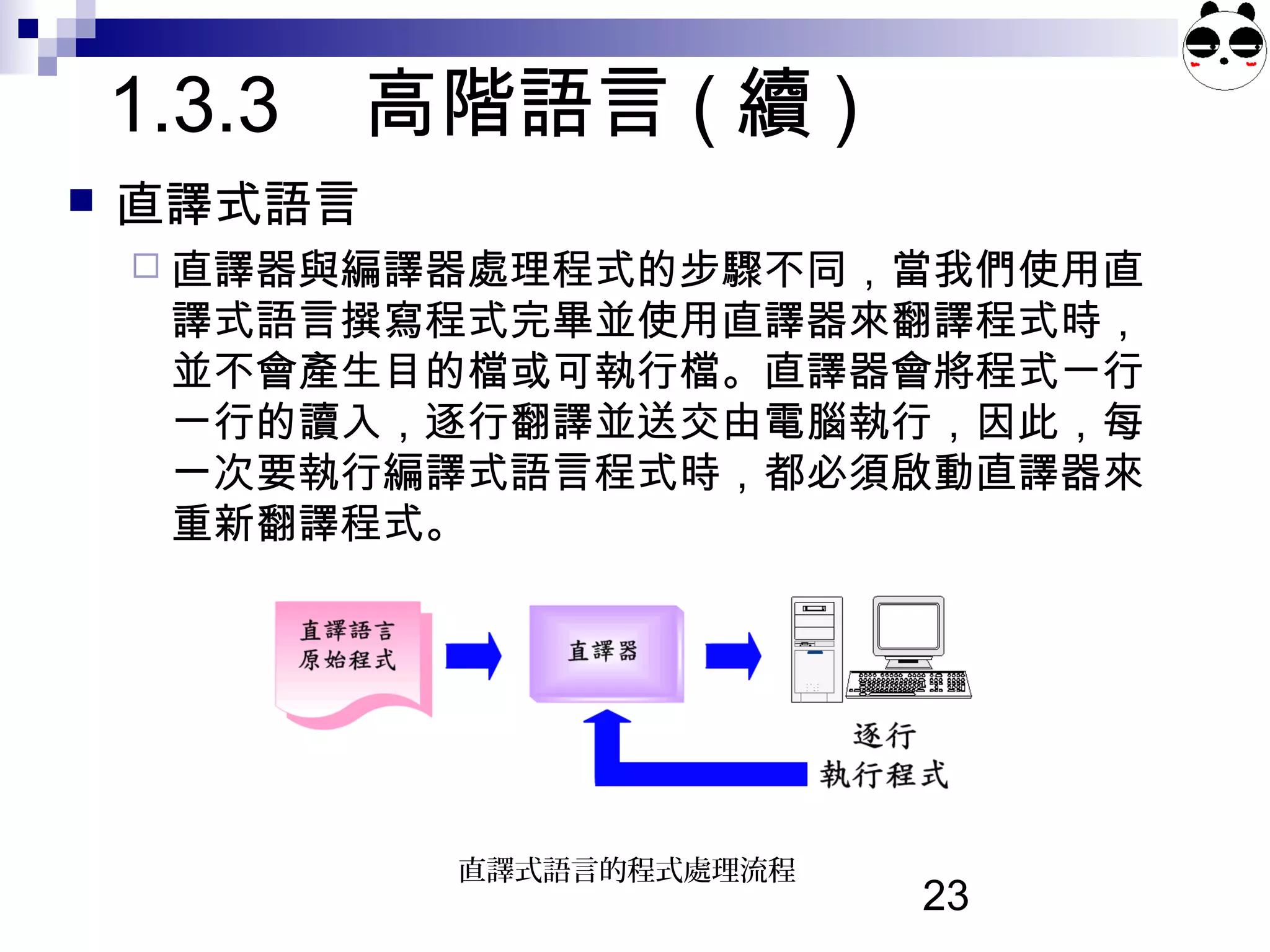 23
1.3.3 高階語言 ( 續 )
 直譯式語言
 直譯器與編譯器處理程式的步驟不同，當我們使用直
譯式語言撰寫程式完畢並使用直譯器來翻譯程式時，
並不會產生目的檔或可執行檔。直譯器會將程式一行
一行的讀入，逐行翻譯並送交由電腦執行，因此，每
一次要執行編譯式語言程式時，都必須啟動直譯器來
重新翻譯程式。
直譯式語言的程式處理流程
 