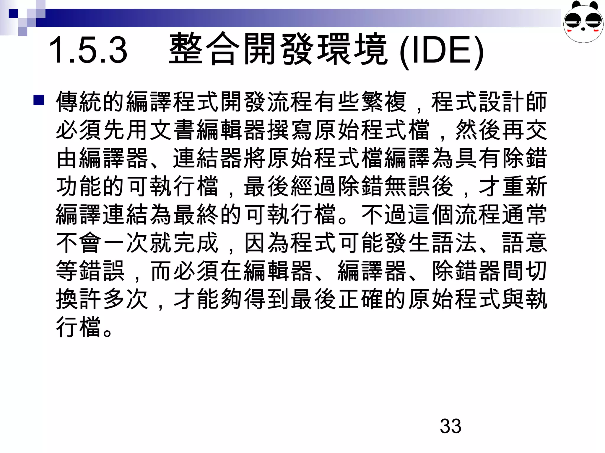 33
1.5.3 整合開發環境 (IDE)
 傳統的編譯程式開發流程有些繁複，程式設計師
必須先用文書編輯器撰寫原始程式檔，然後再交
由編譯器、連結器將原始程式檔編譯為具有除錯
功能的可執行檔，最後經過除錯無誤後，才重新
編譯連結為最終的可執行檔。不過這個流程通常
不會一次就完成，因為程式可能發生語法、語意
等錯誤，而必須在編輯器、編譯器、除錯器間切
換許多次，才能夠得到最後正確的原始程式與執
行檔。
 