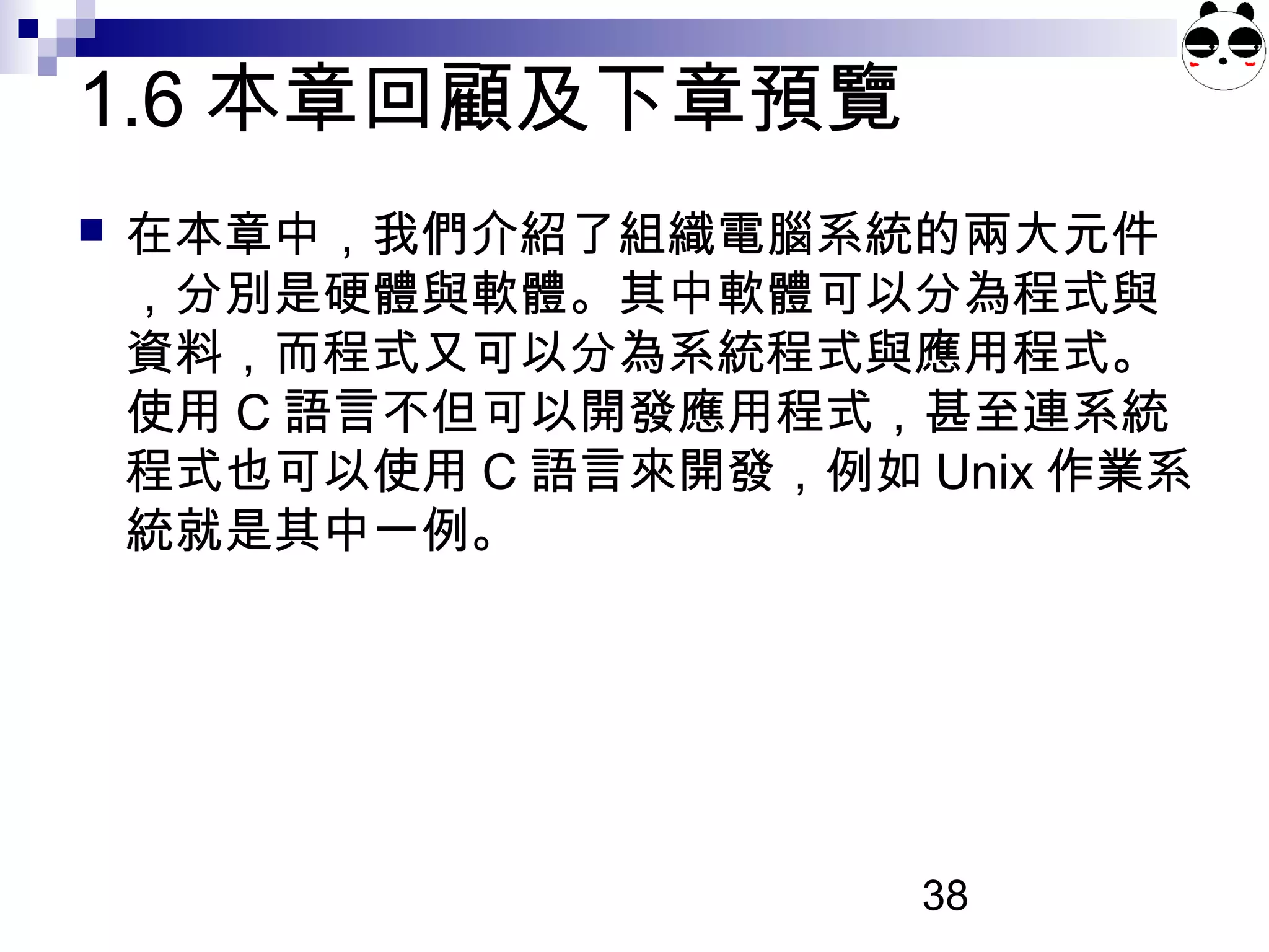 38
1.6 本章回顧及下章預覽
 在本章中，我們介紹了組織電腦系統的兩大元件
，分別是硬體與軟體。其中軟體可以分為程式與
資料，而程式又可以分為系統程式與應用程式。
使用 C 語言不但可以開發應用程式，甚至連系統
程式也可以使用 C 語言來開發，例如 Unix 作業系
統就是其中一例。
 