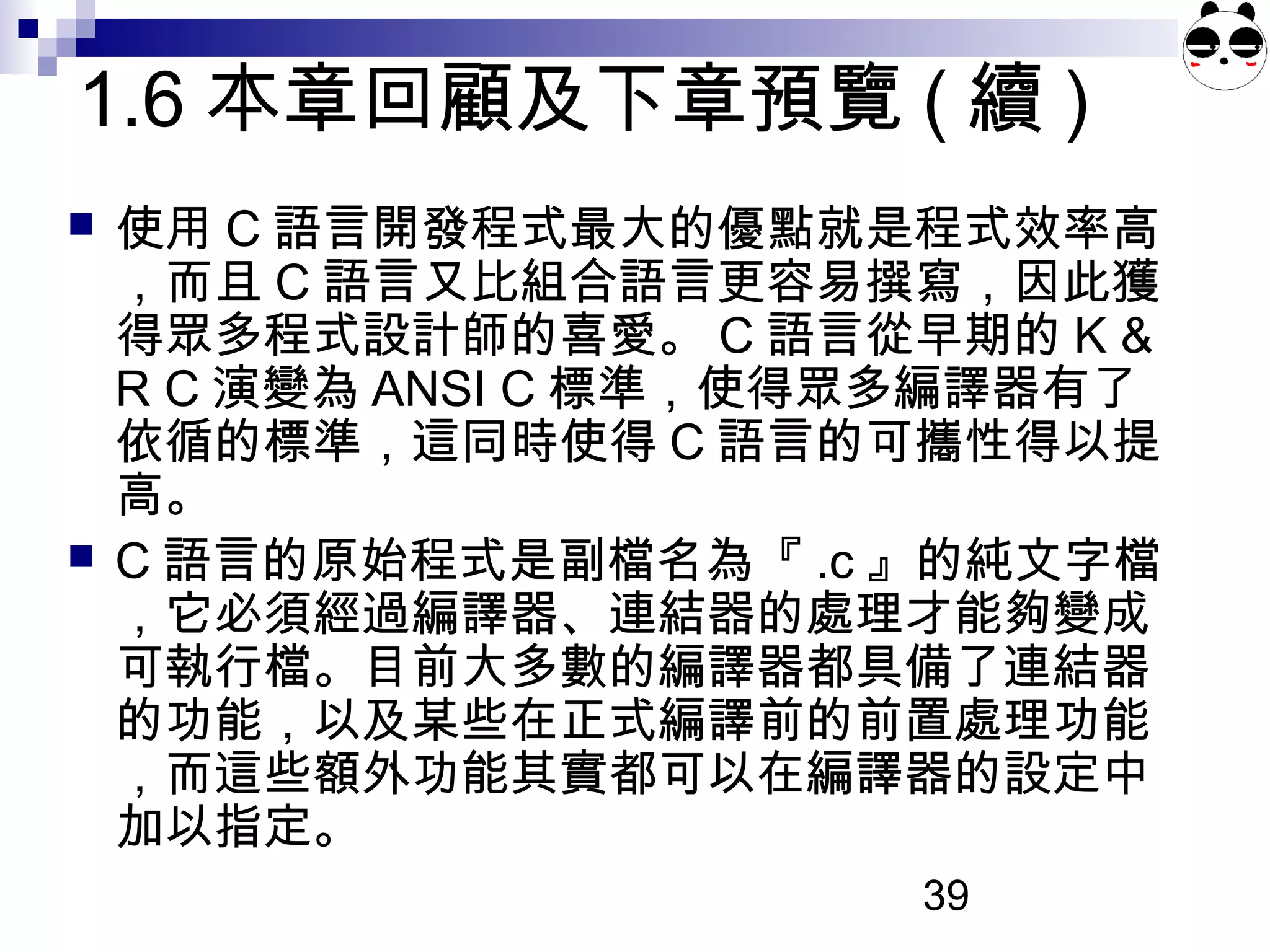 39
1.6 本章回顧及下章預覽 ( 續 )
 使用 C 語言開發程式最大的優點就是程式效率高
，而且 C 語言又比組合語言更容易撰寫，因此獲
得眾多程式設計師的喜愛。 C 語言從早期的 K &
R C 演變為 ANSI C 標準，使得眾多編譯器有了
依循的標準，這同時使得 C 語言的可攜性得以提
高。
 C 語言的原始程式是副檔名為『 .c 』的純文字檔
，它必須經過編譯器、連結器的處理才能夠變成
可執行檔。目前大多數的編譯器都具備了連結器
的功能，以及某些在正式編譯前的前置處理功能
，而這些額外功能其實都可以在編譯器的設定中
加以指定。
 
