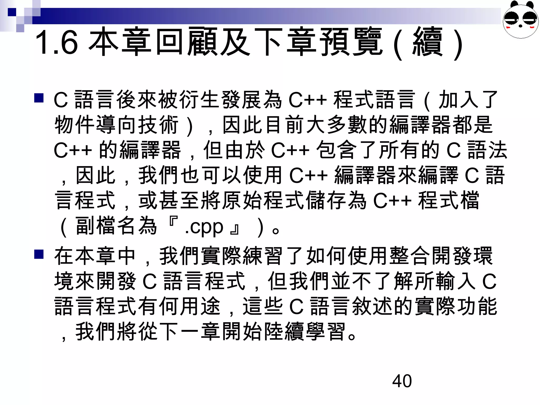 40
1.6 本章回顧及下章預覽 ( 續 )
 C 語言後來被衍生發展為 C++ 程式語言（加入了
物件導向技術），因此目前大多數的編譯器都是
C++ 的編譯器，但由於 C++ 包含了所有的 C 語法
，因此，我們也可以使用 C++ 編譯器來編譯 C 語
言程式，或甚至將原始程式儲存為 C++ 程式檔
（副檔名為『 .cpp 』）。
 在本章中，我們實際練習了如何使用整合開發環
境來開發 C 語言程式，但我們並不了解所輸入 C
語言程式有何用途，這些 C 語言敘述的實際功能
，我們將從下一章開始陸續學習。
 