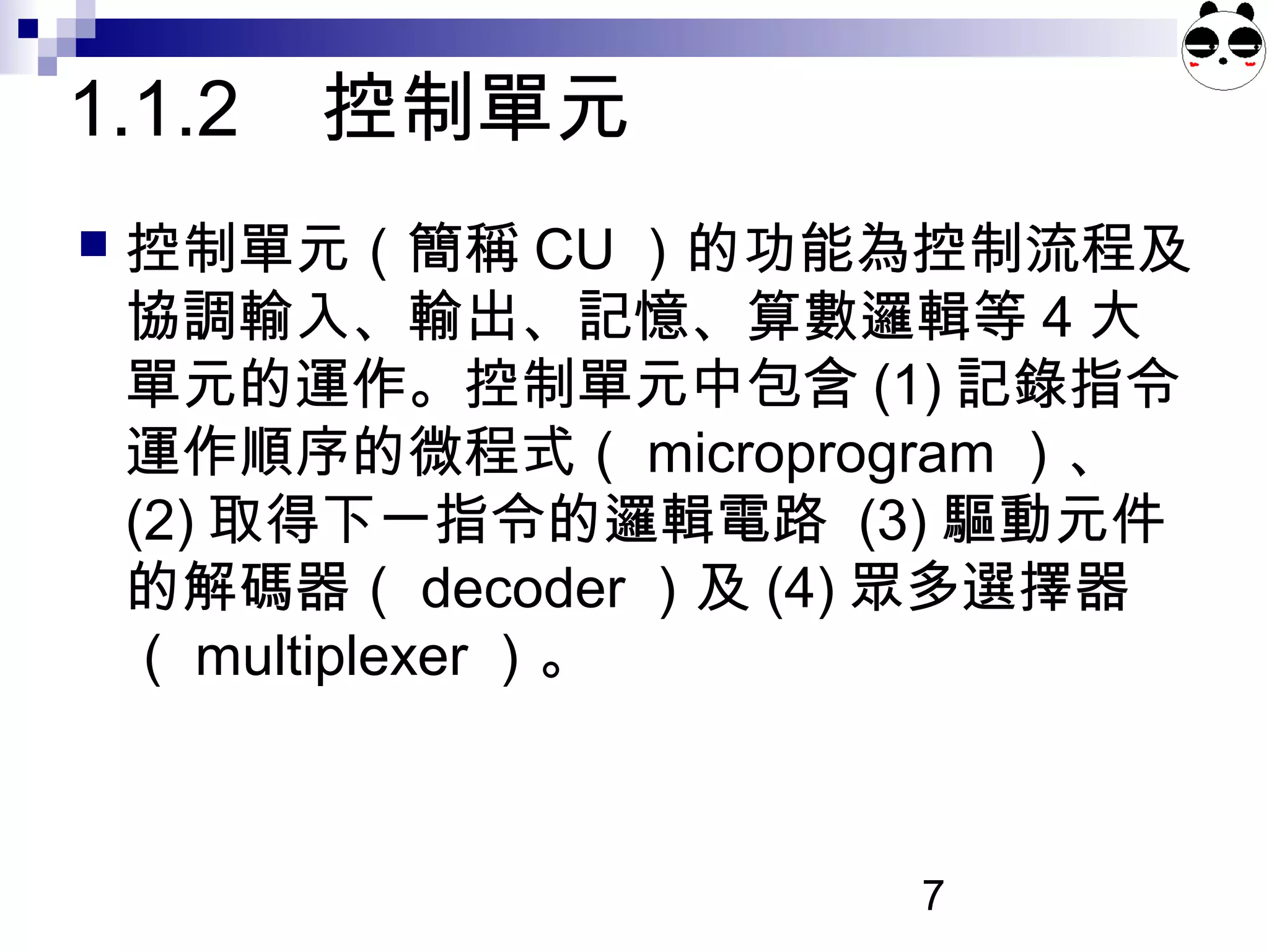 7
1.1.2 控制單元
 控制單元（簡稱 CU ）的功能為控制流程及
協調輸入、輸出、記憶、算數邏輯等 4 大
單元的運作。控制單元中包含 (1) 記錄指令
運作順序的微程式（ microprogram ）、
(2) 取得下一指令的邏輯電路 (3) 驅動元件
的解碼器（ decoder ）及 (4) 眾多選擇器
（ multiplexer ）。
 