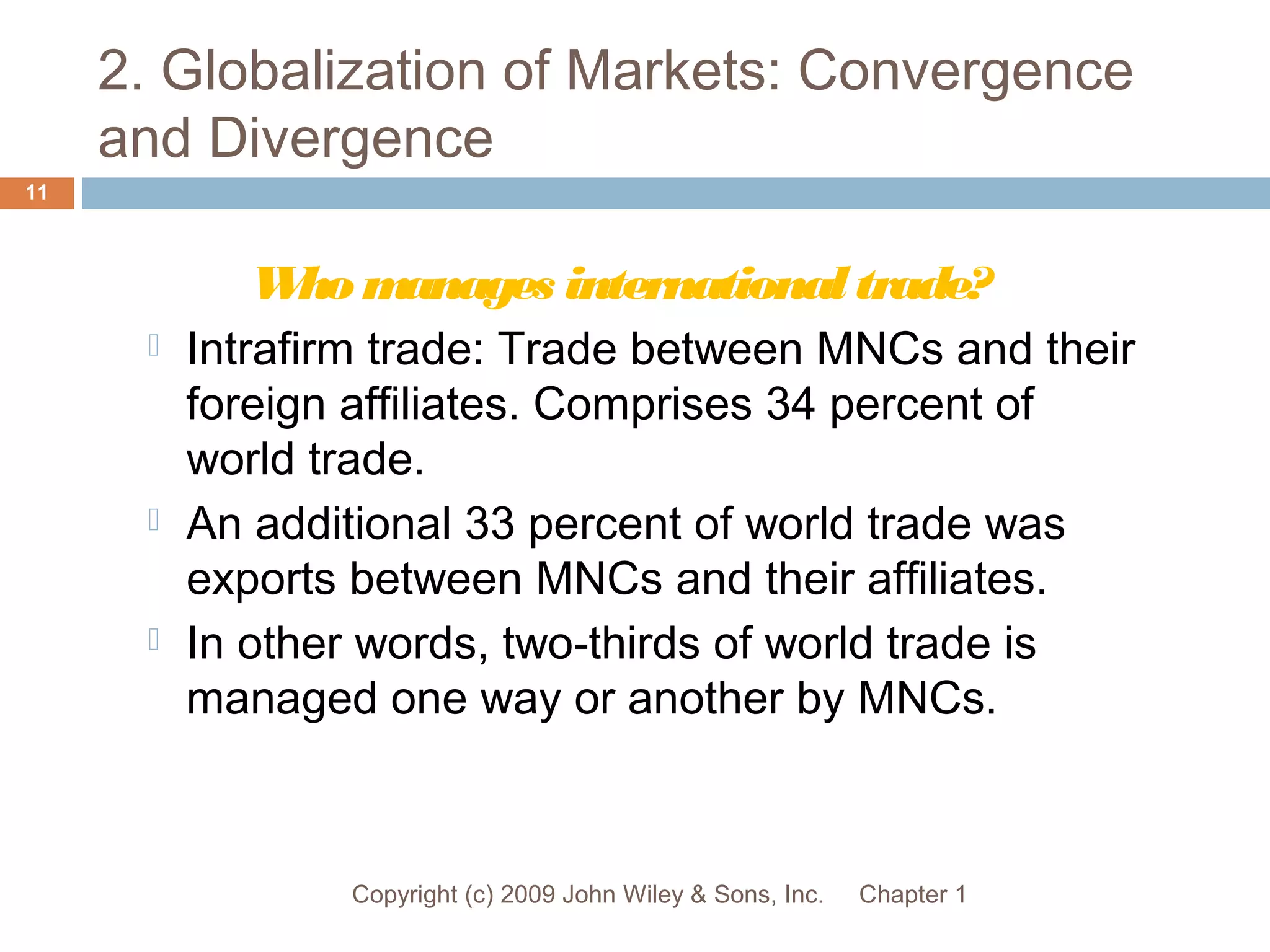 2. Globalization of Markets: Convergence
and Divergence
Chapter 1Copyright (c) 2009 John Wiley & Sons, Inc.
11
Whomanages internationaltrade?
 Intrafirm trade: Trade between MNCs and their
foreign affiliates. Comprises 34 percent of
world trade.
 An additional 33 percent of world trade was
exports between MNCs and their affiliates.
 In other words, two-thirds of world trade is
managed one way or another by MNCs.
 