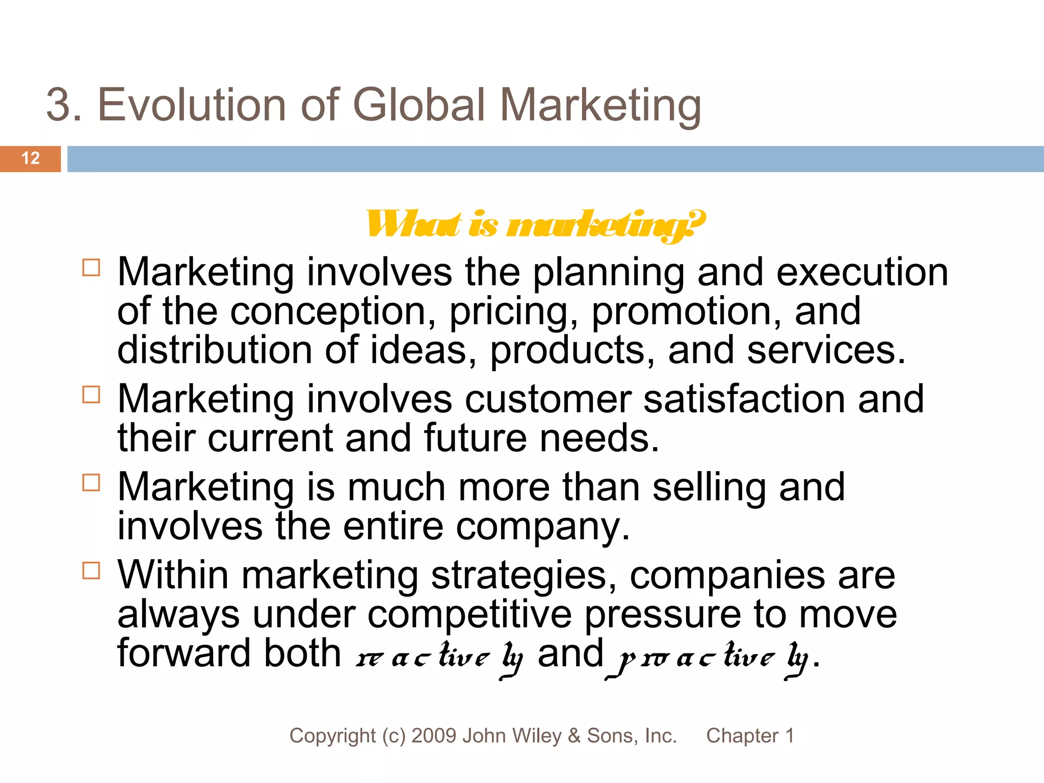 3. Evolution of Global Marketing
Chapter 1Copyright (c) 2009 John Wiley & Sons, Inc.
12
What is marketing?
 Marketing involves the planning and execution
of the conception, pricing, promotion, and
distribution of ideas, products, and services.
 Marketing involves customer satisfaction and
their current and future needs.
 Marketing is much more than selling and
involves the entire company.
 Within marketing strategies, companies are
always under competitive pressure to move
forward both re active ly and pro active ly.
 