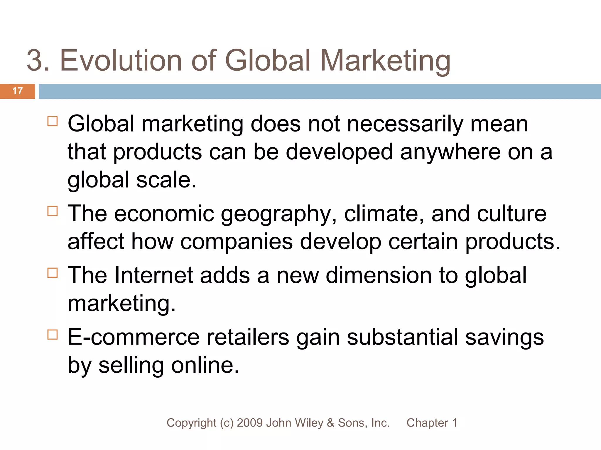 3. Evolution of Global Marketing
Chapter 1Copyright (c) 2009 John Wiley & Sons, Inc.
17
 Global marketing does not necessarily mean
that products can be developed anywhere on a
global scale.
 The economic geography, climate, and culture
affect how companies develop certain products.
 The Internet adds a new dimension to global
marketing.
 E-commerce retailers gain substantial savings
by selling online.
 