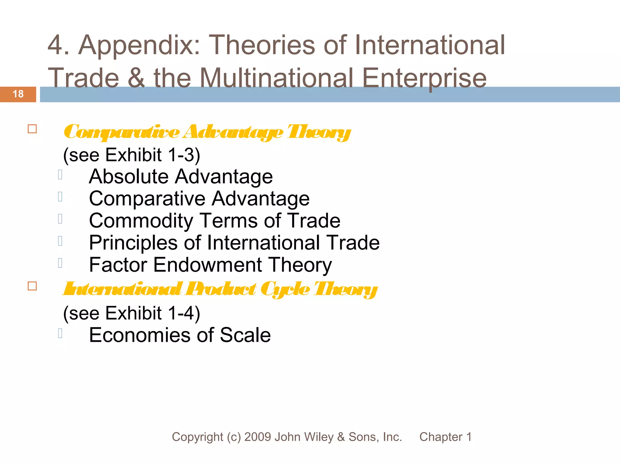 4. Appendix: Theories of International
Trade & the Multinational Enterprise
Chapter 1Copyright (c) 2009 John Wiley & Sons, Inc.
18
 ComparativeAdvantageTheory
(see Exhibit 1-3)
 Absolute Advantage
 Comparative Advantage
 Commodity Terms of Trade
 Principles of International Trade
 Factor Endowment Theory
 InternationalProduct CycleTheory
(see Exhibit 1-4)
 Economies of Scale
 