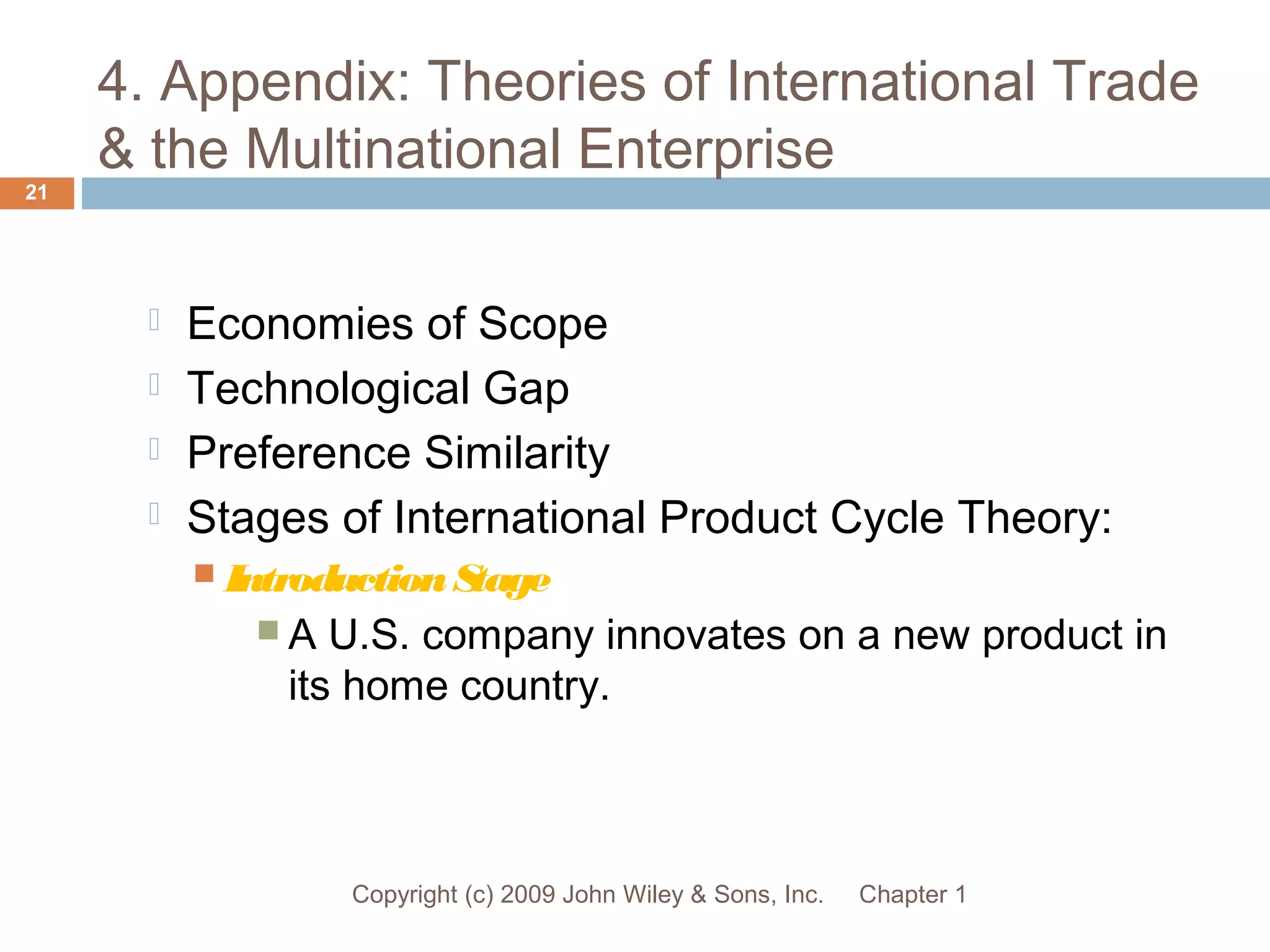 4. Appendix: Theories of International Trade
& the Multinational Enterprise
Chapter 1Copyright (c) 2009 John Wiley & Sons, Inc.
21
 Economies of Scope
 Technological Gap
 Preference Similarity
 Stages of International Product Cycle Theory:
 IntroductionStage
 A U.S. company innovates on a new product in
its home country.
 