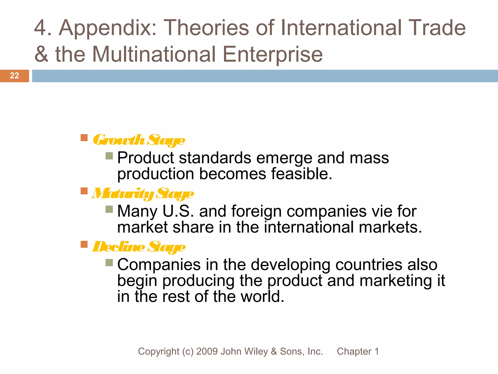 4. Appendix: Theories of International Trade
& the Multinational Enterprise
Chapter 1Copyright (c) 2009 John Wiley & Sons, Inc.
22
 GrowthStage
 Product standards emerge and mass
production becomes feasible.
 MaturityStage
 Many U.S. and foreign companies vie for
market share in the international markets.
 DeclineStage
 Companies in the developing countries also
begin producing the product and marketing it
in the rest of the world.
 