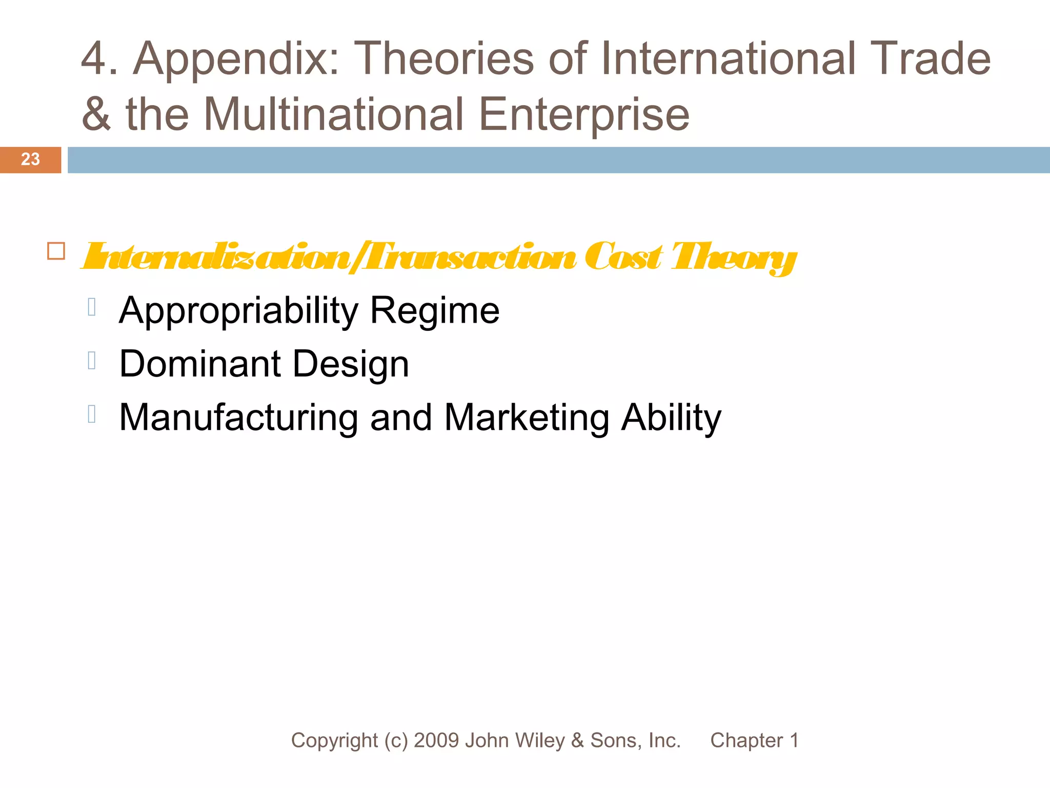 4. Appendix: Theories of International Trade
& the Multinational Enterprise
Chapter 1Copyright (c) 2009 John Wiley & Sons, Inc.
23
 Internalization/TransactionCost Theory
 Appropriability Regime
 Dominant Design
 Manufacturing and Marketing Ability
 