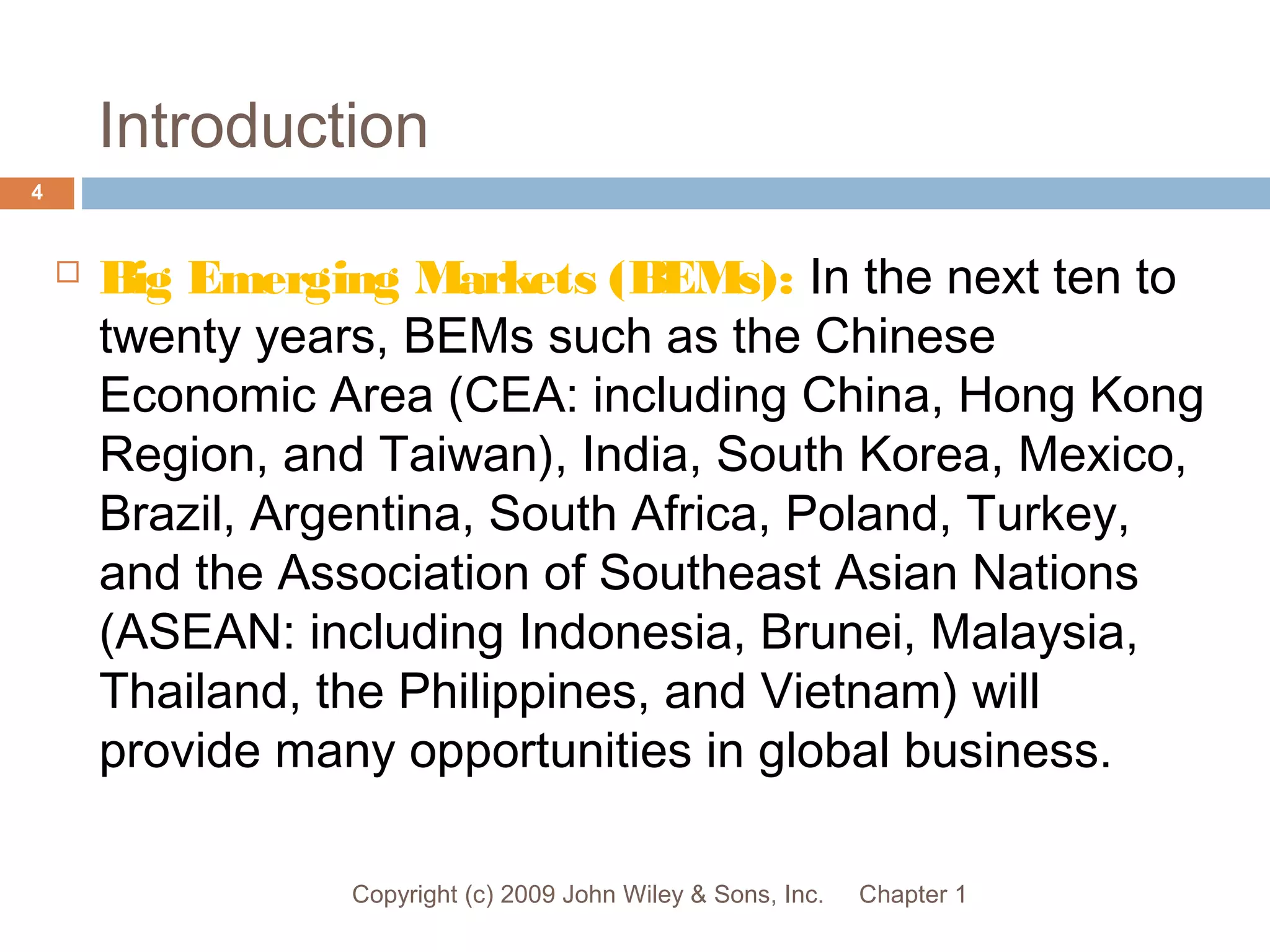 Introduction
Chapter 1Copyright (c) 2009 John Wiley & Sons, Inc.
4
 Big Emerging Markets (BEMs): In the next ten to
twenty years, BEMs such as the Chinese
Economic Area (CEA: including China, Hong Kong
Region, and Taiwan), India, South Korea, Mexico,
Brazil, Argentina, South Africa, Poland, Turkey,
and the Association of Southeast Asian Nations
(ASEAN: including Indonesia, Brunei, Malaysia,
Thailand, the Philippines, and Vietnam) will
provide many opportunities in global business.
 