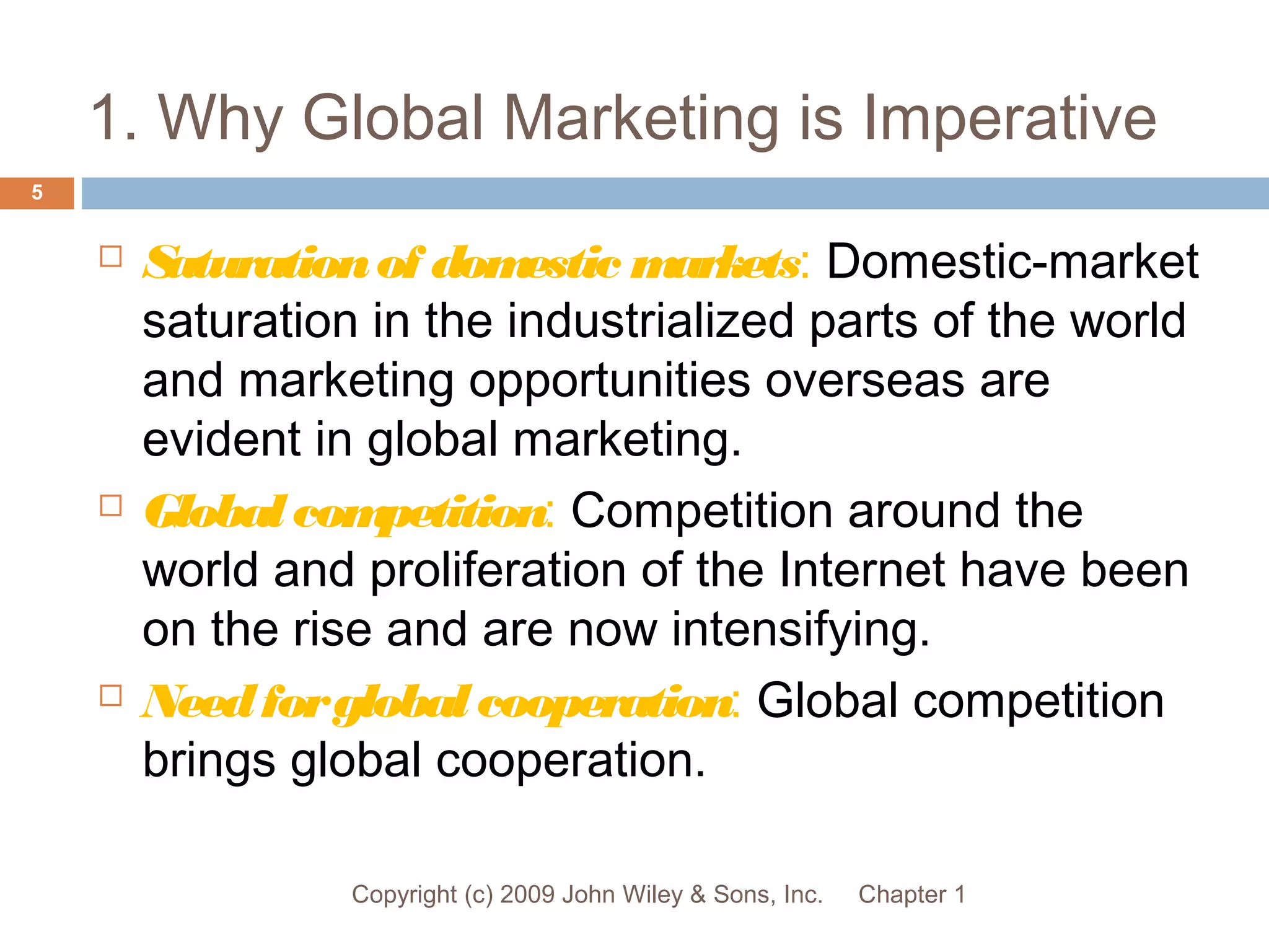 1. Why Global Marketing is Imperative
Chapter 1Copyright (c) 2009 John Wiley & Sons, Inc.
5
 Saturationof domestic markets: Domestic-market
saturation in the industrialized parts of the world
and marketing opportunities overseas are
evident in global marketing.
 Globalcompetition: Competition around the
world and proliferation of the Internet have been
on the rise and are now intensifying.
 Needforglobalcooperation: Global competition
brings global cooperation.
 