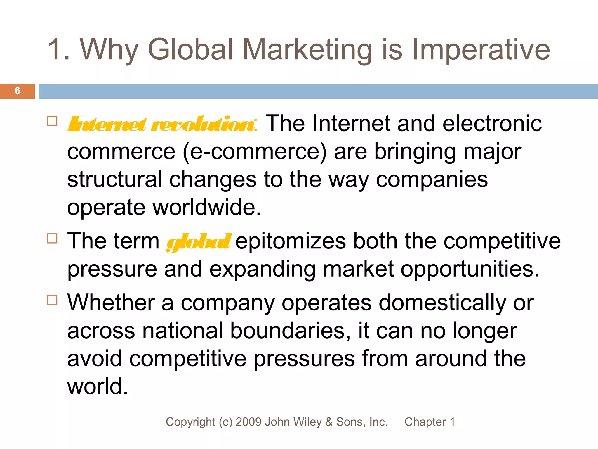 1. Why Global Marketing is Imperative
Chapter 1Copyright (c) 2009 John Wiley & Sons, Inc.
6
 Internet revolution: The Internet and electronic
commerce (e-commerce) are bringing major
structural changes to the way companies
operate worldwide.
 The term global epitomizes both the competitive
pressure and expanding market opportunities.
 Whether a company operates domestically or
across national boundaries, it can no longer
avoid competitive pressures from around the
world.
 
