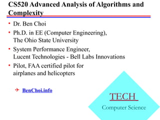TECH
Computer Science
CS520 Advanced Analysis of Algorithms and
Complexity
• Dr. Ben Choi
• Ph.D. in EE (Computer Engineering),
The Ohio State University
• System Performance Engineer,
Lucent Technologies - Bell Labs Innovations
• Pilot, FAA certified pilot for
airplanes and helicopters
 BenChoi.info
 