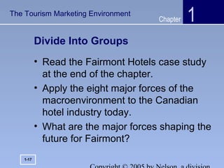 Chapter
Divide Into Groups
• Read the Fairmont Hotels case study
at the end of the chapter.
• Apply the eight major forces of the
macroenvironment to the Canadian
hotel industry today.
• What are the major forces shaping the
future for Fairmont?
1
1-17
The Tourism Marketing Environment
 