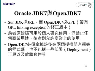 Oracle JDK7與OpenJDK7
• Sun JDK採JRL，而 OpenJDK7採GPL（帶有
GPL linking exception的修正版本）
• 前者原始碼可用於個人研究使用，但禁止任
何商業用途，後者則允許商業上的使用
•...